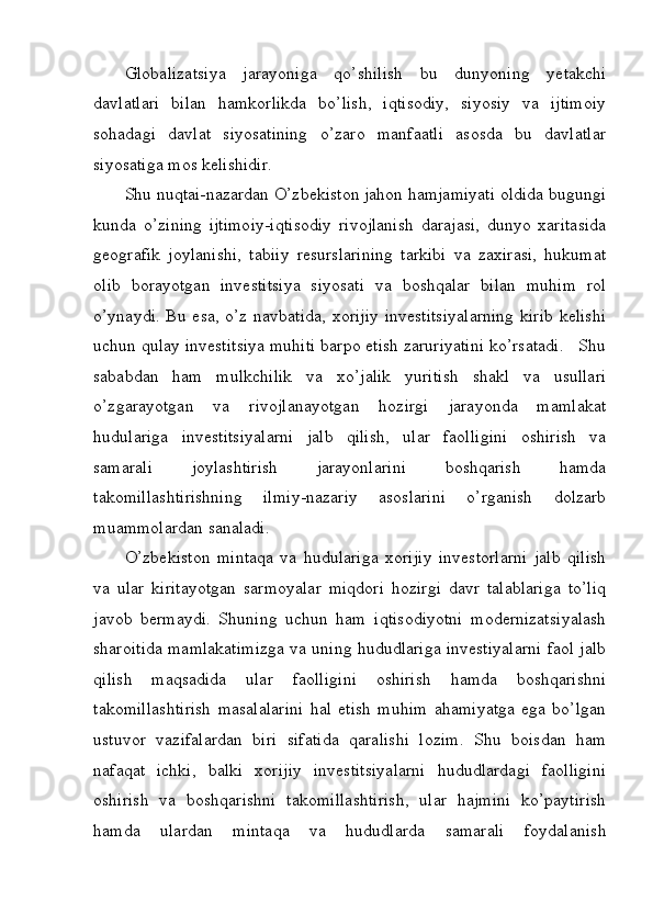 Globalizatsiya   jarayoniga   qo’shilish   bu   dunyoning   yetakchi
davlatlari   bilan   hamkorlikda   bo’lish,   iqtisodiy,   siyosiy   va   ijtimoiy
sohadagi   davlat   siyosatining   o’zaro   manfaatli   asosda   bu   davlatlar
siyosatiga mos kelishidir. 
Shu nuqtai-nazardan O’zbekiston jahon hamjamiyati oldida bugungi
kunda   o’zining   ijtimoiy-iqtisodiy   rivojlanish   darajasi,   dunyo   xaritasida
geografik   joylanishi,   tabiiy   resurslarining   tarkibi   va   zaxirasi,   hukumat
olib   borayotgan   investitsiya   siyosati   va   boshqalar   bilan   muhim   rol
o’ynaydi. Bu esa, o’z navbatida, xorijiy investitsiyalarning  kirib kelishi
uchun qulay investitsiya muhiti barpo etish zaruriyatini ko’rsatadi.   Shu
sababdan   ham   mulkchilik   va   xo’jalik   yuritish   shakl   va   usullari
o’zgarayotgan   va   rivojlanayotgan   hozirgi   jarayonda   mamlakat
hudulariga   investitsiyalarni   jalb   qilish,   ular   faolligini   oshirish   va
samarali   joylashtirish   jarayonlarini   boshqarish   hamda
takomillashtirishning   ilmiy-nazariy   asoslarini   o’rganish   dolzarb
muammolardan sanaladi. 
O’zbekiston   mintaqa   va   hudulariga   xorijiy   investorlarni   jalb   qilish
va   ular   kiritayotgan   sarmoyalar   miqdori   hozirgi   davr   talablariga   to’liq
javob   bermaydi.   Shuning   uchun   ham   iqtisodiyotni   modernizatsiyalash
sharoitida mamlakatimizga va uning hududlariga investiyalarni faol jalb
qilish   maqsadida   ular   faolligini   oshirish   hamda   boshqarishni
takomillashtirish   masalalarini   hal   etish   muhim   ahamiyatga   ega   bo’lgan
ustuvor   vazifalardan   biri   sifatida   qaralishi   lozim.   Shu   boisdan   ham
nafaqat   ichki,   balki   xorijiy   investitsiyalarni   hududlardagi   faolligini
oshirish   va   boshqarishni   takomillashtirish,   ular   hajmini   ko’paytirish
hamda   ulardan   mintaqa   va   hududlarda   samarali   foydalanish 