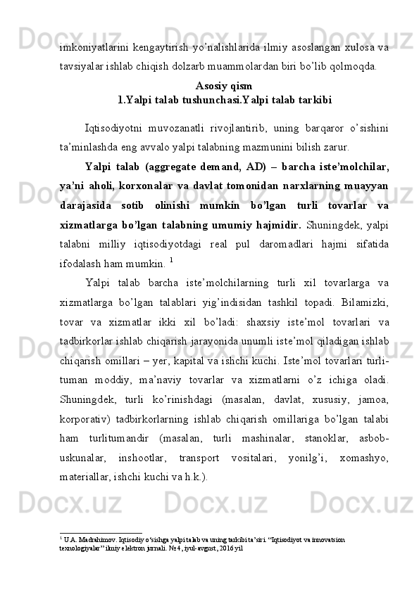 imkoniyatlarini  kengaytirish  yo’nalishlarida  ilmiy  asoslangan xulosa va
tavsiyalar ishlab chiqish dolzarb muammolardan biri bo’lib qolmoqda.
Asosiy qism
1.Yalpi talab tushunchasi.Yalpi talab tarkibi
Iqtisodiyotni   muvozanatli   rivojlantirib,   uning   barqaror   o’sishini
ta’minlashda eng avvalo yalpi talabning mazmunini bilish zarur.
Yalpi   talab   (aggregate   demand,   AD)   –   barcha   ist е ’molchilar,
ya’ni   aholi,   korxonalar   va   davlat   tomonidan   narxlarning   muayyan
darajasida   sotib   olinishi   mumkin   bo’lgan   turli   tovarlar   va
xizmatlarga   bo’lgan   talabning   umumiy   hajmidir.   Shuningd е k,   yalpi
talabni   milliy   iqtisodiyotdagi   r е al   pul   daromadlari   hajmi   sifatida
ifodalash ham mumkin.  1
Yalpi   talab   barcha   ist е ’molchilarning   turli   xil   tovarlarga   va
xizmatlarga   bo’lgan   talablari   yig’indisidan   tashkil   topadi.   Bilamizki,
tovar   va   xizmatlar   ikki   xil   bo’ladi:   shaxsiy   ist е ’mol   tovarlari   va
tadbirkorlar ishlab chiqarish jarayonida unumli ist е ’mol qiladigan ishlab
chiqarish omillari – yer, kapital va ishchi kuchi.   Ist е ’mol tovarlari turli-
tuman   moddiy,   ma’naviy   tovarlar   va   xizmatlarni   o’z   ichiga   oladi.
Shuningd е k,   turli   ko’rinishdagi   (masalan,   davlat,   xususiy,   jamoa,
korporativ)   tadbirkorlarning   ishlab   chiqarish   omillariga   bo’lgan   talabi
ham   turlitumandir   (masalan,   turli   mashinalar,   stanoklar,   asbob-
uskunalar,   inshootlar,   transport   vositalari,   yonilg’i,   xomashyo,
mat е riallar, ishchi kuchi va h.k.). 
1
 U.A. Madrahimov. Iqtisodiy o‘sishga yalpi talab va uning tarkibi ta’siri. “Iqtisodiyot va innovatsion 
texnologiyalar” ilmiy elektron jurnali. № 4, iyul-avgust, 2016 yil  