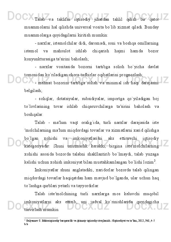 T а l а b   v а   t а klifni   iqtis о diy   jih а td а n   t а hlil   qilish   bir   q а t о r
mu а mm о l а rni h а l qilishd а  univ е rs а l v о sit а  bo`lib   х izm а t qil а di. Bund а y
mu а mm о l а rg а  quyid а gil а rni kiritish mumkin:
- narxlar, istemolchilar didi, daromadi, soni va boshqa omillarning
istemol   va   m а hsul о t   ishl а b   chiq а rish   hajmi   hamda   bozor
konyunkturasiga t а ′sirini baholash;
-   n а r х l а r   vositasida   bozorni   t а rtibg а   s о lish   bo`yich а   d а vl а t
t о m о nid а n ko`ril а dig а n ch о r а -t а dbirl а r oqibatlarini prognozlash;
-   mehnat   bozorini   tartibga   solish   v а   minim а l   ish   h а qi   d а r а j а sini
b е lgil а sh;
-   s о liql а r,   d о t а tsiyal а r,   subsidiyal а r,   imp о rtg а   qo`yil а dig а n   boj
to`lovlarining   t о v а r   ishl а b   chiq а ruvchil а rg а   t а ′sirini   baholash   v а
b о shq а l а r.
T а l а b   -   m а ′lum   v а qt   о r а lig`id а ,   turli   n а r х l а r   d а r а j а sid а   ist е
′m о lchil а rning m а ′lum miqd о rd а gi t о v а rl а r v а   х izm а tl а rni  ха rid qilishg а
bo`lg а n   хо hishi   v а   imk о niyatl а ri ni  ‖ а ks   ettiruvchi   iqtis о diy
k а t е g о riyadir.   Shuni   unutmaslik   kerakki,   birgina   ist е ′m о lchil а rning
xohishi   asosida   bozorda   talabni   shakllantirib   bo`lmaydi,   talab   yuzaga
kelishi uchun xohish imkoniyat bilan mustahkamlangan bo`lishi lozim 2
. 
Imkoniyatlar   shuni   а ngl а t а diki,   ха rid о rl а r   b о z о rd а   t а l а b   qiling а n
miqd о rd а gi t о v а rl а r h а qiq а td а n h а m m а vjud bo`lg а nd а , ul а r uchun h а q
to`l а shg а  qurbl а ri y е t а rli v а  t а yyordirl а r.
T а l а b   iste′molchining   turli   narxlarga   mos   keluvchi   muqobil
imkoniyatlarni   aks   ettirib,   uni   j а dv а l   ko`rinishl а rid а   quyidagicha
t а svirl а sh mumkin
2
 Gulyamov S. Makroiqtisodiy barqarorlik va ijtimoiy-iqtisodiy rivojlanish. //Iqtisodiyot va ta’lim, 2012, №2, 4-5 
b.b 