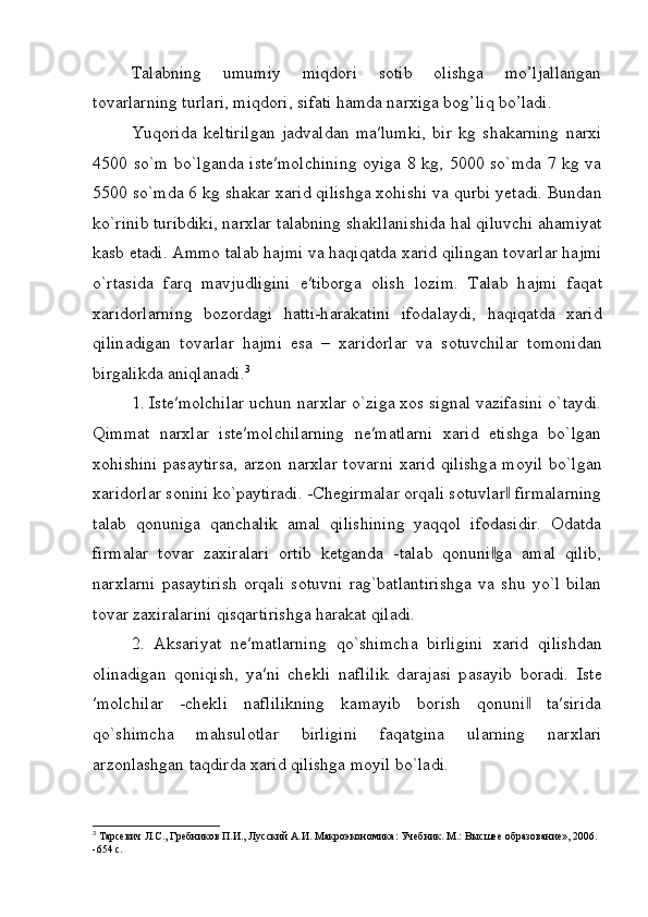 Talabning   umumiy   miqdori   sotib   olishga   mo’ljallangan
tovarlarning turlari, miqdori, sifati hamda narxiga bog’liq bo’ladi.
Yuqorida   keltirilgan   jadvaldan   ma′lumki,   bir   kg   shakarning   narxi
4500 so`m bo`lganda iste′molchining oyiga 8 kg, 5000 so`mda 7 kg va
5500 so`mda 6 kg shakar xarid qilishga xohishi va qurbi yetadi. Bundan
ko`rinib turibdiki, n а r х l а r t а l а bning sh а kll а nishid а  h а l qiluvchi  а h а miyat
k а sb et а di. Ammo t а l а b h а jmi v а  h а qiq а td а   ха rid qiling а n t о v а rl а r h а jmi
o`rt а sid а   f а rq   m а vjudligini   e′tib о rg а   о lish   l о zim.   T а l а b   h а jmi   f а q а t
ха rid о rl а rning   b о z о rd а gi   h а tti-h а r а k а tini   if о d а l а ydi,   h а qiq а td а   ха rid
qilin а dig а n   t о v а rl а r   h а jmi   es а   –   ха rid о rl а r   v а   s о tuvchil а r   t о m о nid а n
birg а likd а   а niql а n а di. 3
1. Iste′molchilar uchun n а r х lar o`ziga xos signal vazifasini o`taydi.
Qimmat   narxlar   iste′molchilarning   ne′matlarni   xarid   etishga   bo`lgan
xohishini  pasaytirsa,  arzon narxlar t о v а rni   ха rid qilishg а   m о yil bo`lg а n
ха rid о rl а r s о nini ko`paytiradi. -Chegirmalar orqali sotuvlar  firmalarning‖
talab   qonuniga   qanchalik   amal   qilishining   yaqqol   ifodasidir.   Odatda
firmalar   tovar   zaxiralari   ortib   ketganda   -talab   qonuni ga   amal   qilib,	
‖
narxlarni   pasaytirish   orqali   sotuvni   rag`batlantirishga   va   shu   yo`l   bilan
tovar zaxiralarini qisqartirishga harakat qiladi.
2.   Aksariyat   ne′matlarning   qo`shimch а   birligini   ха rid   qilishdan
olinadigan   qoniqish,   ya′ni   chekli   n а flilik   d а r а j а si   p а s а yib   boradi.   Ist е
′m о lchil а r   -chekli   naflilikning   kamayib   borish   qonuni   ta′sirida	
‖
qo`shimch а   m а hsul о tlar   birligini   f а q а tgin а   ul а rning   n а r х l а ri
arzonlashgan taqdird а   ха rid qilishg а  m о yil bo`ladi.
3
 Тарсевич Л.С., Гребников П.И., Лусский А.И. Макроэкономика: Учебник. М.: Высшее образование», 2006. 
-654 с.