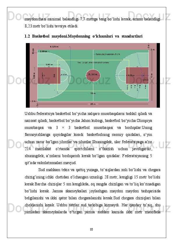 maydonchasi  minimal balandligi 7,7 metrga teng bo‘lishi kerak, ammo balandligi
8,23 metr bo‘lishi tavsiya etiladi.
1.2   Basketbol   maydoni.Maydonning   o‘lchamlari   va   standartlari  
Ushbu federatsiya basketbol bo‘yicha xalqaro musobaqalarni tashkil qiladi va
nazorat qiladi; basketbol bo‘yicha Jahon kubogi, basketbol bo‘yicha Olimpiya
musobaqasi   va   3   ×   3   basketbol   musobaqasi   va   boshqalar.Uning
farmoyishlariga   quyidagilar   kiradi:   basketbolning   rasmiy   qoidalari,   o‘yin
uchun zarur  bo‘lgan jihozlar  va jihozlar.Shuningdek,  ular  federatsiyaga  a’zo
214   mamlakat   o‘rtasida   sportchilarni   o‘tkazish   uchun   javobgardir,
shuningdek,   a’zolarni   boshqarish   kerak   bo‘lgan   qoidalar.   Federatsiyaning   5
qit’ada vakolatxonalari mavjud.
                   Sud mahkam tekis va qattiq yuzaga, to‘siqlardan xoli bo‘lishi va chegara
chizig’ining ichki chetidan o‘lchangan uzunligi 28 metr, kengligi 15 metr bo‘lishi
kerak.Barcha chiziqlar 5 sm kenglikda, oq rangda chizilgan va to‘liq ko‘rinadigan
bo‘lishi   kerak.   Jamoa   skameykalari   joylashgan   maydon   maydon   tashqarisida
belgilanishi   va   ikki   qator   bilan   chegaralanishi   kerak.Sud   chegara   chiziqlari   bilan
cheklanishi   kerak.   Ushbu   satrlar   sud   tarkibiga   kirmaydi.   Har   qanday   to‘siq,   shu
jumladan   skameykalarda   o‘tirgan   jamoa   suddan   kamida   ikki   metr   masofada
10 