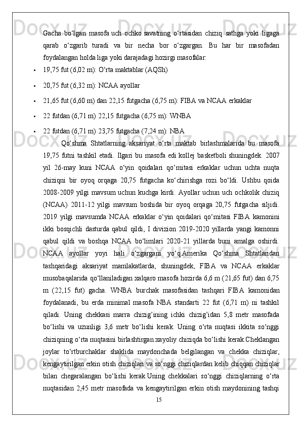 Gacha   bo‘lgan   masofa   uch   ochko   savatning   o‘rtasidan   chiziq   sathga   yoki   ligaga
qarab   o‘zgarib   turadi   va   bir   necha   bor   o‘zgargan.   Bu   har   bir   masofadan
foydalangan holda liga yoki darajadagi hozirgi masofalar:
 19,75 fut (6,02 m): O‘rta maktablar (AQSh)
 20,75 fut (6,32 m): NCAA ayollar
 21,65 fut (6,60 m) dan 22,15 futgacha (6,75 m): FIBA  va NCAA erkaklar
 22 futdan (6,71 m) 22,15 futgacha (6,75 m): WNBA
 22 futdan (6,71 m) 23,75 futgacha (7,24 m): NBA
Qo‘shma   Shtatlarning   aksariyat   o‘rta   maktab   birlashmalarida   bu   masofa
19,75   futni   tashkil   etadi.   Ilgari   bu   masofa   edi   kollej   basketboli   shuningdek.   2007
yil   26-may   kuni   NCAA   o‘yin   qoidalari   qo‘mitasi   erkaklar   uchun   uchta   nuqta
chiziqni   bir   oyoq   orqaga   20,75   futgacha   ko‘chirishga   rozi   bo‘ldi.   Ushbu   qoida
2008-2009 yilgi  mavsum  uchun kuchga kirdi. Ayollar  uchun uch  ochkolik chiziq
(NCAA)   2011-12   yilgi   mavsum   boshida   bir   oyoq   orqaga   20,75   futgacha   siljidi.
2019   yilgi   mavsumda   NCAA   erkaklar   o‘yin   qoidalari   qo‘mitasi   FIBA   kamonini
ikki   bosqichli   dasturda   qabul   qildi,   I   divizion   2019-2020   yillarda   yangi   kamonni
qabul   qildi   va   boshqa   NCAA   bo‘limlari   2020-21   yillarda   buni   amalga   oshirdi.
NCAA   ayollar   yoyi   hali   o‘zgargani   yo‘q.Amerika   Qo‘shma   Shtatlaridan
tashqaridagi   aksariyat   mamlakatlarda,   shuningdek,   FIBA   va   NCAA   erkaklar
musobaqalarida qo‘llaniladigan xalqaro masofa hozirda 6,6 m (21,65 fut) dan 6,75
m   (22,15   fut)   gacha.   WNBA   burchak   masofasidan   tashqari   FIBA   kamonidan
foydalanadi,   bu   erda   minimal   masofa   NBA   standarti   22   fut   (6,71   m)   ni   tashkil
qiladi.   Uning   chekkasi   marra   chizig’ining   ichki   chizig’idan   5,8   metr   masofada
bo‘lishi   va   uzunligi   3,6   metr   bo‘lishi   kerak.   Uning   o‘rta   nuqtasi   ikkita   so‘nggi
chiziqning o‘rta nuqtasini birlashtirgan xayoliy chiziqda bo‘lishi kerak.Cheklangan
joylar   to‘rtburchaklar   shaklida   maydonchada   belgilangan   va   chekka   chiziqlar,
kengaytirilgan erkin otish chiziqlari va so‘nggi chiziqlardan kelib chiqqan chiziqlar
bilan   chegaralangan   bo‘lishi   kerak.Uning   chekkalari   so‘nggi   chiziqlarning   o‘rta
nuqtasidan   2,45   metr   masofada   va   kengaytirilgan   erkin   otish   maydonining   tashqi
15 