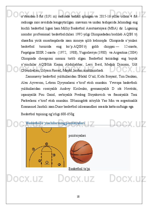 o‘rtasidan   3   fut   (0,91   m)   radiusda   tashkil   qilingan   va   2015-16   yillar   uchun   4   fut
radiusga mos ravishda kengaytirilgan. mavsum va undan tashqarida. Jahondagi eng
kuchli basketbol ligasi ham   Milliy Basketbol  Assotsiatsiyasi   (MBA) dir. Liganing
nomdor   professional   basketbolchilari   1992-yilgi   Olimpiadadan   boshlab   AQSH   t/j
sharafini   yirik   musobaqalarda   xam   ximoya   qilib   kelmoqda.   Olimpiada   o yinlariʻ
basketbol   turnirida   eng   ko p	
ʻ   AQSH   t/j   golib   chiqqan   —   12-marta,
Faqatgina   SSSR   2-marta   (1972,   1988),   Yugoslaviya   (1980)   va   Argentina   (2004)
Olimpiada   chempioni   nomini   tortib   olgan.   Basketbol   tarixidagi   eng   buyuk
o yinchilar   AQSHlik   Karim   Abduljabbar,   Lerri   Berd,   Medjik   Djonson,   Uilt	
ʻ
CHemberlen, Uilyam Rassel, Maykl Jordon xisoblanishadi. 
       Zamonaviy basketbol  yulduzlaridan SHakil O nil, Kobi Brayant, Tim Dankan,	
ʻ
Alen   Ayverson,   Lebron   Djeymslarni   e tirof   etish   mumkin.   Yevropa   basketboli	
ʼ
yulduzlaridan   rossiyalik   Andrey   Kirilenko,   germaniyalik   D   irk   Novitski,
ispaniyalik   Pou   Gazol,   serbiyalik   Predrag   Stoyakovich   va   fransiyalik   Toni
Parkerlarni   e tirof   etish   mumkin.   SHuningdek   xitoylik   Yao   Min   va   argentinalik	
ʼ
Emmanuel Jinobili xam Dune basketbol ixlosmandlari orasida katta nufuzga ega.
Basketbol topining og’irligi:600-650g
Basketbol o yinchilarining pozitsiyalari	
ʻ
pozitsiyalari
Basketbol to pi	
ʻ
18 