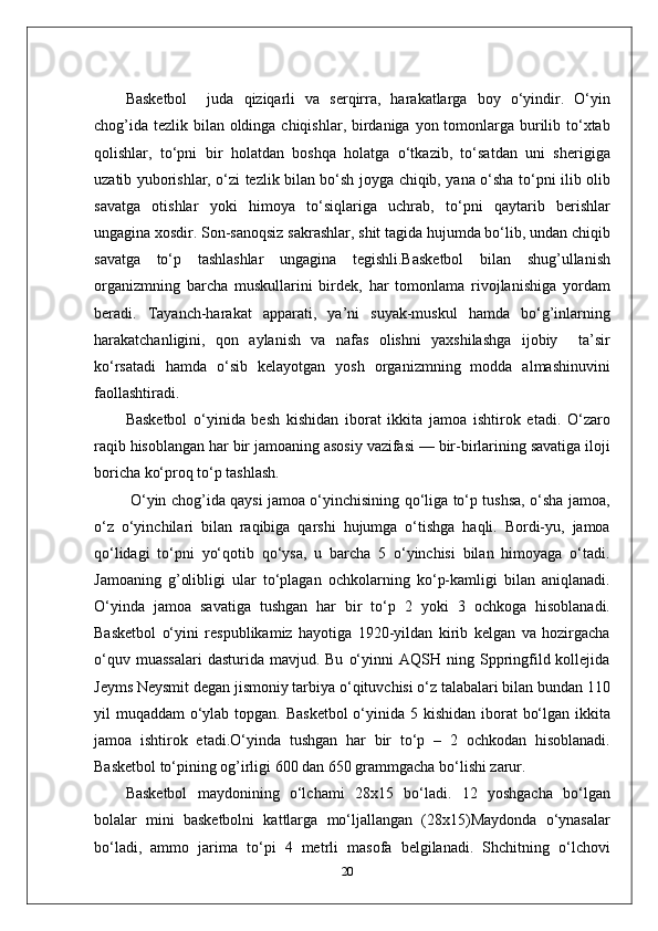 Basketbol     juda   qiziqarli   va   serqirra,   harakatlarga   boy   o‘yindir.   O‘yin
chog’ida tezlik bilan oldinga chiqishlar, birdaniga yon tomonlarga burilib to‘xtab
qolishlar,   to‘pni   bir   holatdan   boshqa   holatga   o‘tkazib,   to‘satdan   uni   sherigiga
uzatib yuborishlar, o‘zi tezlik bilan bo‘sh joyga chiqib, yana o‘sha to‘pni ilib olib
savatga   otishlar   yoki   himoya   to‘siqlariga   uchrab,   to‘pni   qaytarib   berishlar
ungagina xosdir. Son-sanoqsiz sakrashlar, shit tagida hujumda bo‘lib, undan chiqib
savatga   to‘p   tashlashlar   ungagina   tegishli.Basketbol   bilan   shug’ullanish
organizmning   barcha   muskullarini   birdek,   har   tomonlama   rivojlanishiga   yordam
beradi.   Tayanch-harakat   apparati,   ya’ni   suyak-muskul   hamda   bo‘g’inlarning
harakatchanligini,   qon   aylanish   va   nafas   olishni   yaxshilashga   ijobiy     ta’sir
ko‘rsatadi   hamda   o‘sib   kelayotgan   yosh   organizmning   modda   almashinuvini
faollashtiradi.
Basketbol   o‘yinida   besh   kishidan   iborat   ikkita   jamoa   ishtirok   etadi.   O‘zaro
raqib hisoblangan har bir jamoaning asosiy vazifasi — bir-birlarining savatiga iloji
boricha ko‘proq to‘p tashlash.
  O‘yin chog’ida qaysi jamoa o‘yinchisining qo‘liga to‘p tushsa, o‘sha jamoa,
o‘z   o‘yinchilari   bilan   raqibiga   qarshi   hujumga   o‘tishga   haqli.   Bordi-yu,   jamoa
qo‘lidagi   to‘pni   yo‘qotib   qo‘ysa,   u   barcha   5   o‘yinchisi   bilan   himoyaga   o‘tadi.
Jamoaning   g’olibligi   ular   to‘plagan   ochkolarning   ko‘p-kamligi   bilan   aniqlanadi.
O‘yinda   jamoa   savatiga   tushgan   har   bir   to‘p   2   yoki   3   ochkoga   hisoblanadi.
Basketbol   o‘yini   respublikamiz   hayotiga   1920-yildan   kirib   kelgan   va   hozirgacha
o‘quv  muassalari  dasturida  mavjud.  Bu   o‘yinni  AQSH  ning  Sppringfild  kollejida
Jeyms Neysmit degan jismoniy tarbiya o‘qituvchisi o‘z talabalari bilan bundan 110
yil muqaddam  o‘ylab topgan. Basketbol  o‘yinida 5 kishidan iborat  bo‘lgan ikkita
jamoa   ishtirok   etadi.O‘yinda   tushgan   har   bir   to‘p   –   2   ochkodan   hisoblanadi.
Basketbol to‘pining og’irligi 600 dan 650 grammgacha bo‘lishi zarur.
Basketbol   maydonining   o‘lchami   28x15   bo‘ladi.   12   yoshgacha   bo‘lgan
bolalar   mini   basketbolni   kattlarga   mo‘ljallangan   (28x15)Maydonda   o‘ynasalar
bo‘ladi,   ammo   jarima   to‘pi   4   metrli   masofa   belgilanadi.   Shchitning   o‘lchovi
20 