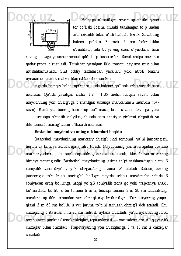 Halqaga   o‘rnatilgan   savatning   pastki   qismi
tor   bo‘lishi   lozim,   chunki   tashlangan   to‘p   undan
asta-sekinlik bilan o‘tib tushishi  kerak. Savatning
halqasi   poldan   3   metr   5   sm   balandlikka
o‘rnatiladi,   toki   bo‘yi   eng   uzun   o‘yinchilar   ham
savatga   o‘ziga   yarasha   mehnat   qilib   to‘p   tushirsinlar.   Savat   shitga   mumkin
qadar   puxta   o‘rnatiladi.   Temirdan   yasalgan   ikki   tomoni   qayirma   mix   bilan
mustahkamlanadi.   Shit   oddiy   taxtalardan   yasalishi   yoki   atrofi   temirli
oynasimon plastik materialdan ishlanishi mumkin.
Agarda haqiqiy halqa topilmasa, unda halqani qo‘lbola qilib yasash ham
mumkin.   Qo‘lda   yasalgan   shitni   1,8   ·   1,05   metrli   halqali   savati   bilan
maydonning   yon   chizig’iga   o‘rnatilgan   ustunga   mahkamlash   mumkin   (54-
rasm).   Bordi-yu,   buning   ham   iloji   bo‘l-masa,   bitta   savatni   devorga   yoki
ustunga   o‘rnatib   qo‘yilsa,   shunda   ham   asosiy   o‘yinlarni   o‘rgatish   va
ikki tomonli mashg’ulotni o‘tkazish mumkin.
Basketbol maydoni va uning o‘lchamlari haqida
Basketbol   maydonining   markaziy   chizig’i   ikki   tomonni,   ya’ni   jamoangizni
hujum   va   himoya   zonalariga   ajratib   turadi.   Maydonning   yarim   halqadan   boshlab
markaziy chiziqqacha raqibning oldingi zonasi  hisoblanib, ikkinchi yarmi  sizning
himoya   zonangizdir.   Basketbol   maydonining   jarima   to‘pi   tashlanadigan   qismi   3
soniyalik   zona   deyiladi   yoki   chegaralangan   zona   deb   ataladi.   Sababi,   sizning
jamoangiz   to‘p   bilan   mashg’ul   bo‘lgan   paytda   ushbu   maydoncha   ichida   3
soniyadan   ortiq   bo‘lishga   haqqi   yo‘q.3   soniyalik   zona   go‘yoki   trapetsiya   shakli
ko‘rinishida   bo‘lib,   u   bir   tomoni   6   m   li,   boshqa   tomoni   5   m   80   sm   uzunlikdagi
maydonning   ikki   tomondan   yon   chiziqlariga   biriktirilgan.   Trapetsiyaning   yuqori
qismi   3   m   60   sm   bo‘lib,   u   yer   jarima   to‘pini   tashlash   chizig’i   deb   ataladi.   Shu
chiziqning  o‘rtasidan   1  m   80  sm   radiusli   aylana  chiziladi,   ya’ni   aylananing   ichki
tomonlarini punktir (uzuq) chiziqlar, tepa aylanasi — yarimdoira esa silliq (yaxlit)
chiziqlar   bilan   chiziladi.   Trapetsiyaning   yon   chiziqlariga   3   ta   10   sm   li   chiziqlar
chiziladi.
2205,1
 m1 ,80m
0 ,59 m	
0,45m 