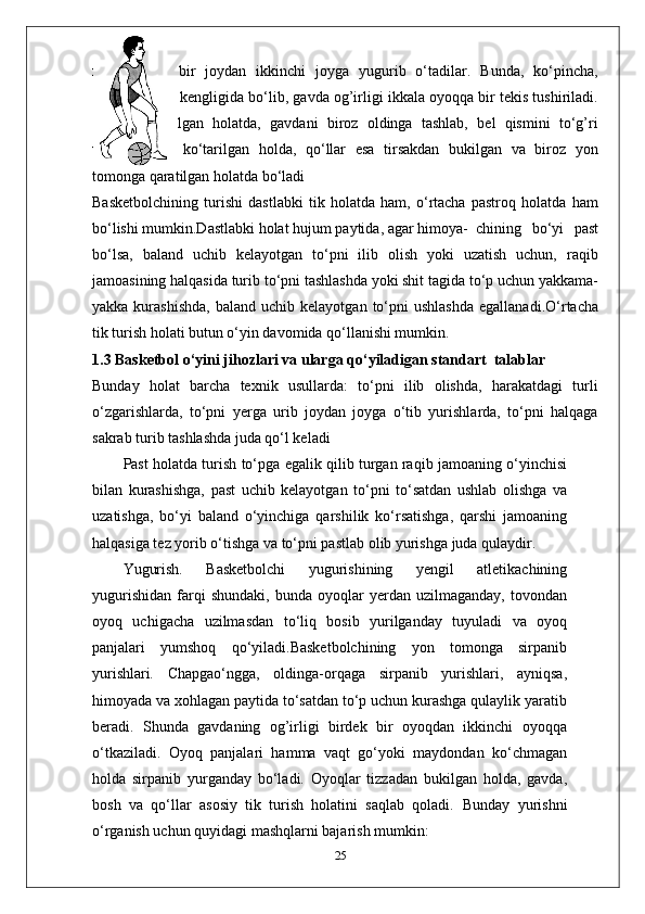 xohlagancha   bir   joydan   ikkinchi   joyga   yugurib   o‘tadilar.   Bunda,   ko‘pincha,
oyoqlar yelka kengligida bo‘lib, gavda og’irligi ikkala oyoqqa bir tekis tushiriladi.
Tizzalar   bukilgan   holatda,   gavdani   biroz   oldinga   tashlab,   bel   qismini   to‘g’ri
ushlab,   bosh   ko‘tarilgan   holda,   qo‘llar   esa   tirsakdan   bukilgan   va   biroz   yon
tomonga qaratilgan holatda bo‘ladi 
Basketbolchining   turishi   dastlabki   tik   holatda   ham,   o‘rtacha   pastroq   holatda   ham
bo‘lishi mumkin.Dastlabki holat hujum paytida, agar himoya- chining   bo‘yi   past
bo‘lsa,   baland   uchib   kelayotgan   to‘pni   ilib   olish   yoki   uzatish   uchun,   raqib
jamoasining halqasida turib to‘pni tashlashda yoki shit tagida to‘p uchun yakkama-
yakka  kurashishda,   baland  uchib  kelayotgan   to‘pni  ushlashda  egallanadi.O‘rtacha
tik turish holati butun o‘yin davomida qo‘llanishi mumkin. 
1.3 Basketbol o‘yini jihozlari va ularga qo‘yiladigan standart  talablar
Bunday   holat   barcha   texnik   usullarda:   to‘pni   ilib   olishda,   harakatdagi   turli
o‘zgarishlarda,   to‘pni   yerga   urib   joydan   joyga   o‘tib   yurishlarda,   to‘pni   halqaga
sakrab turib tashlashda juda qo‘l keladi 
Past holatda turish to‘pga egalik qilib turgan raqib jamoaning o‘yinchisi
bilan   kurashishga,   past   uchib   kelayotgan   to‘pni   to‘satdan   ushlab   olishga   va
uzatishga,   bo‘yi   baland   o‘yinchiga   qarshilik   ko‘rsatishga,   qarshi   jamoaning
halqasiga tez yorib o‘tishga va to‘pni pastlab olib yurishga juda qulaydir.
Yugurish .   Basketbolchi   yugurishining   yengil   atletikachining
yugurishidan   farqi   shundaki,   bunda   oyoqlar   yerdan  uzilmaganday,   tovondan
oyoq   uchigacha   uzilmasdan   to‘liq   bosib   yurilganday   tuyuladi   va   oyoq
panjalari   yumshoq   qo‘yiladi.Basketbolchining   yon   tomonga   sirpanib
yurishlari .   Chapgao‘ngga,   oldinga-orqaga   sirpanib   yurishlari,   ayniqsa,
himoyada va xohlagan paytida to‘satdan to‘p uchun kurashga qulaylik yaratib
beradi.   Shunda   gavdaning   og’irligi   birdek   bir   oyoqdan   ikkinchi   oyoqqa
o‘tkaziladi.   Oyoq   panjalari   hamma   vaqt   go‘yoki   maydondan   ko‘chmagan
holda   sirpanib   yurganday   bo‘ladi.   Oyoqlar   tizzadan   bukilgan   holda,   gavda,
bosh   va   qo‘llar   asosiy   tik   turish   holatini   saqlab   qoladi.   Bunday   yurishni
o‘rganish uchun quyidagi mashqlarni bajarish mumkin:
25 