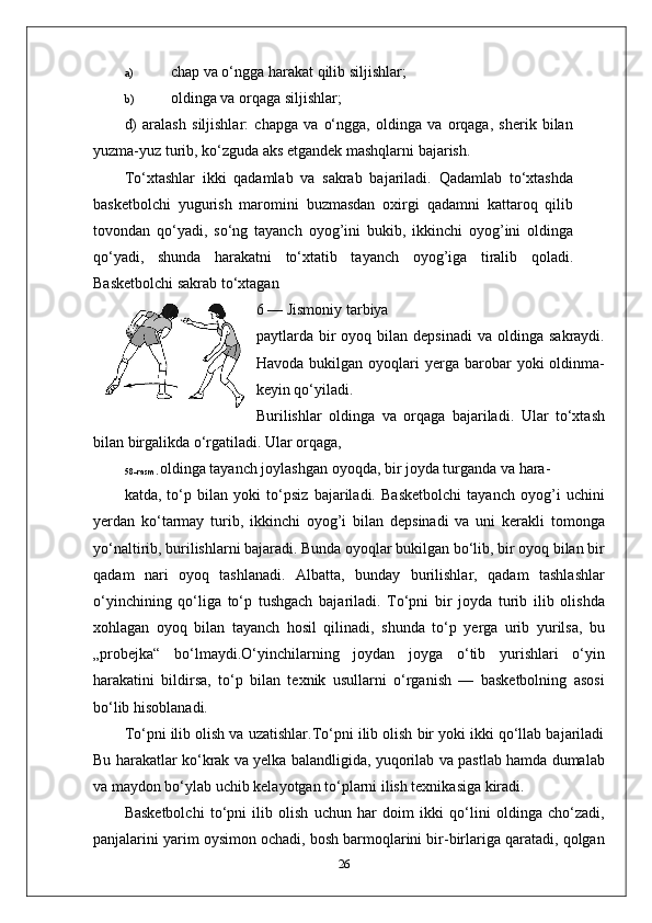 a) chap va o‘ngga harakat qilib siljishlar;
b) oldinga va orqaga siljishlar;
d)   aralash   siljishlar:   chapga   va   o‘ngga,   oldinga   va   orqaga,   sherik   bilan
yuzma-yuz turib, ko‘zguda aks etgandek mashqlarni bajarish.
To‘xtashlar   ikki   qadamlab   va   sakrab   bajariladi.   Qadamlab   to‘xtashda
basketbolchi   yugurish   maromini   buzmasdan   oxirgi   qadamni   kattaroq   qilib
tovondan   qo‘yadi,   so‘ng   tayanch   oyog’ini   bukib,   ikkinchi   oyog’ini   oldinga
qo‘yadi,   shunda   harakatni   to‘xtatib   tayanch   oyog’iga   tiralib   qoladi.
Basketbolchi sakrab to‘xtagan
6 — Jismoniy tarbiya 
paytlarda  bir  oyoq  bilan  depsinadi   va  oldinga  sakraydi.
Havoda  bukilgan  oyoqlari   yerga  barobar  yoki  oldinma-
keyin qo‘yiladi.
Burilishlar   oldinga   va   orqaga   bajariladi.   Ular   to‘xtash
bilan birgalikda o‘rgatiladi. Ular orqaga,
58-rasm.  oldinga tayanch joylashgan oyoqda, bir joyda turganda va hara-
katda,   to‘p   bilan   yoki   to‘psiz   bajariladi.   Basketbolchi   tayanch   oyog’i   uchini
yerdan   ko‘tarmay   turib,   ikkinchi   oyog’i   bilan   depsinadi   va   uni   kerakli   tomonga
yo‘naltirib, burilishlarni bajaradi. Bunda oyoqlar bukilgan bo‘lib, bir oyoq bilan bir
qadam   nari   oyoq   tashlanadi.   Albatta,   bunday   burilishlar,   qadam   tashlashlar
o‘yinchining   qo‘liga   to‘p   tushgach   bajariladi.   To‘pni   bir   joyda   turib   ilib   olishda
xohlagan   oyoq   bilan   tayanch   hosil   qilinadi,   shunda   to‘p   yerga   urib   yurilsa,   bu
„probejka“   bo‘lmaydi.O‘yinchilarning   joydan   joyga   o‘tib   yurishlari   o‘yin
harakatini   bildirsa,   to‘p   bilan   texnik   usullarni   o‘rganish   —   basketbolning   asosi
bo‘lib hisoblanadi.
To‘pni ilib olish va uzatishlar.To‘pni ilib olish bir yoki ikki qo‘llab bajariladi
Bu harakatlar ko‘krak va yelka balandligida, yuqorilab va pastlab hamda dumalab
va maydon bo‘ylab uchib kelayotgan to‘plarni ilish texnikasiga kiradi.
Basketbolchi   to‘pni   ilib   olish   uchun   har   doim   ikki   qo‘lini   oldinga   cho‘zadi,
panjalarini yarim oysimon ochadi, bosh barmoqlarini bir-birlariga qaratadi, qolgan
26 