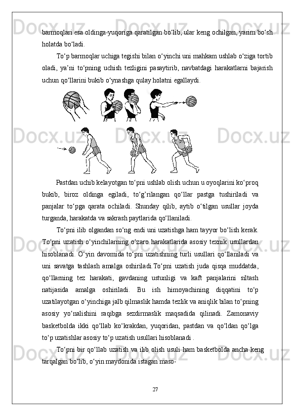 barmoqlari esa oldinga-yuqoriga qaratilgan bo‘lib, ular keng ochilgan, yarim bo‘sh
holatda bo‘ladi.
To‘p barmoqlar uchiga tegishi bilan o‘yinchi uni mahkam ushlab o‘ziga tortib
oladi,   ya’ni   to‘pning   uchish   tezligini   pasaytirib,   navbatdagi   harakatlarni   bajarish
uchun qo‘llarini bukib o‘ynashga qulay holatni egallaydi.
Pastdan uchib kelayotgan to‘pni ushlab olish uchun u oyoqlarini ko‘proq
bukib,   biroz   oldinga   egiladi,   to‘g’rilangan   qo‘llar   pastga   tushiriladi   va
panjalar   to‘pga   qarata   ochiladi.   Shunday   qilib,   aytib   o‘tilgan   usullar   joyda
turganda, harakatda va sakrash paytlarida qo‘llaniladi.
To‘pni ilib olgandan so‘ng endi uni uzatishga ham tayyor bo‘lish kerak.
To‘pni   uzatish   o‘yinchilarning   o‘zaro   harakatlarida   asosiy   texnik   usullardan
hisoblanadi.   O‘yin   davomida   to‘pni   uzatishning   turli   usullari   qo‘llaniladi   va
uni   savatga   tashlash   amalga   oshiriladi.To‘pni   uzatish   juda   qisqa   muddatda,
qo‘llarning   tez   harakati,   gavdaning   ustunligi   va   kaft   panjalarini   siltash
natijasida   amalga   oshiriladi.   Bu   ish   himoyachining   diqqatini   to‘p
uzatilayotgan o‘yinchiga jalb qilmaslik hamda tezlik va aniqlik bilan to‘pning
asosiy   yo‘nalishini   raqibga   sezdirmaslik   maqsadida   qilinadi.   Zamonaviy
basketbolda   ikki   qo‘llab   ko‘krakdan,   yuqoridan,   pastdan   va   qo‘ldan   qo‘lga
to‘p uzatishlar asosiy to‘p uzatish usullari hisoblanadi .
To‘pni bir qo‘llab uzatish va ilib olish usuli ham basketbolda ancha keng
tarqalgan bo‘lib, o‘yin maydonida istagan maso-
27 