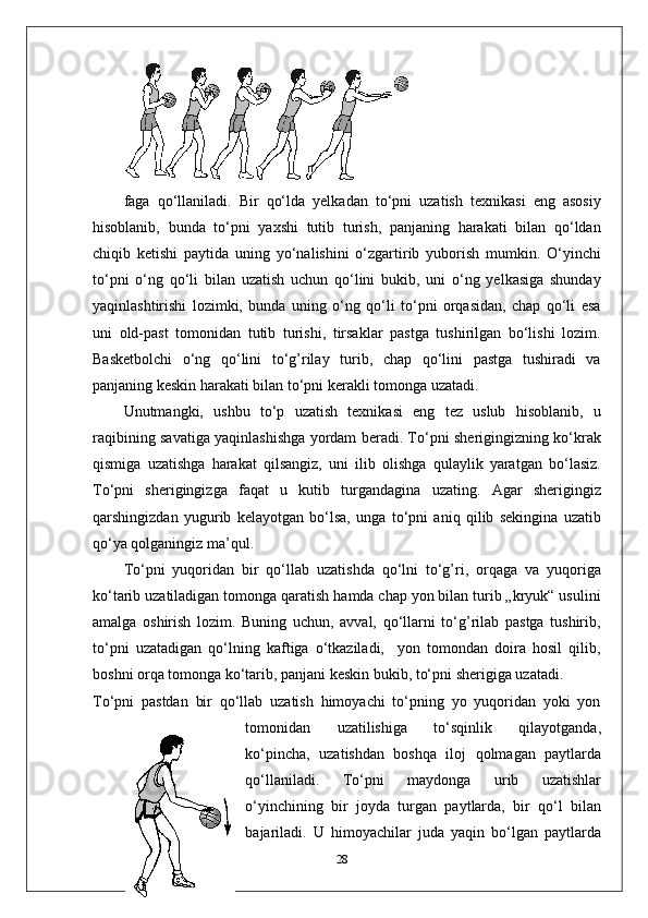 faga   qo‘llaniladi.   Bir   qo‘lda   yelkadan   to‘pni   uzatish   texnikasi   eng   asosiy
hisoblanib,   bunda   to‘pni   yaxshi   tutib   turish,   panjaning   harakati   bilan   qo‘ldan
chiqib   ketishi   paytida   uning   yo‘nalishini   o‘zgartirib   yuborish   mumkin.   O‘yinchi
to‘pni   o‘ng   qo‘li   bilan   uzatish   uchun   qo‘lini   bukib,   uni   o‘ng   yelkasiga   shunday
yaqinlashtirishi   lozimki,   bunda   uning   o‘ng   qo‘li   to‘pni   orqasidan,   chap   qo‘li   esa
uni   old-past   tomonidan   tutib   turishi,   tirsaklar   pastga   tushirilgan   bo‘lishi   lozim.
Basketbolchi   o‘ng   qo‘lini   to‘g’rilay   turib,   chap   qo‘lini   pastga   tushiradi   va
panjaning keskin harakati bilan to‘pni kerakli tomonga uzatadi. 
Unutmangki,   ushbu   to‘p   uzatish   texnikasi   eng   tez   uslub   hisoblanib,   u
raqibining savatiga yaqinlashishga yordam beradi. To‘pni sherigingizning ko‘krak
qismiga   uzatishga   harakat   qilsangiz,   uni   ilib   olishga   qulaylik   yaratgan   bo‘lasiz.
To‘pni   sherigingizga   faqat   u   kutib   turgandagina   uzating.   Agar   sherigingiz
qarshingizdan   yugurib   kelayotgan   bo‘lsa,   unga   to‘pni   aniq   qilib   sekingina   uzatib
qo‘ya qolganingiz ma’qul.
To‘pni   yuqoridan   bir   qo‘llab   uzatishda   qo‘lni   to‘g’ri,   orqaga   va   yuqoriga
ko‘tarib uzatiladigan tomonga qaratish hamda chap yon bilan turib „kryuk“ usulini
amalga   oshirish   lozim.   Buning   uchun,   avval,   qo‘llarni   to‘g’rilab   pastga   tushirib,
to‘pni   uzatadigan   qo‘lning   kaftiga   o‘tkaziladi,     yon   tomondan   doira   hosil   qilib,
boshni orqa tomonga ko‘tarib, panjani keskin bukib, to‘pni sherigiga uzatadi.
To‘pni   pastdan   bir   qo‘llab   uzatish   himoyachi   to‘pning   yo   yuqoridan   yoki   yon
tomonidan   uzatilishiga   to‘sqinlik   qilayotganda,
ko‘pincha,   uzatishdan   boshqa   iloj   qolmagan   paytlarda
qo‘llaniladi.   To‘pni   maydonga   urib   uzatishlar
o‘yinchining   bir   joyda   turgan   paytlarda,   bir   qo‘l   bilan
bajariladi.   U   himoyachilar   juda   yaqin   bo‘lgan   paytlarda
28 