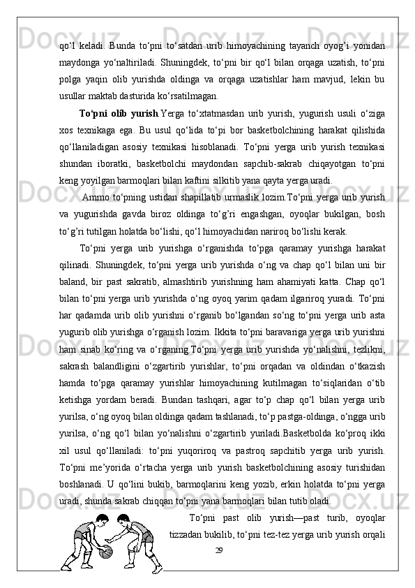 qo‘l   keladi.   Bunda   to‘pni   to‘satdan   urib   himoyachining   tayanch   oyog’i   yonidan
maydonga   yo‘naltiriladi.   Shuningdek,   to‘pni   bir   qo‘l   bilan   orqaga   uzatish,   to‘pni
polga   yaqin   olib   yurishda   oldinga   va   orqaga   uzatishlar   ham   mavjud,   lekin   bu
usullar maktab dasturida ko‘rsatilmagan.
To‘pni   olib   yurish . Yerga   to‘xtatmasdan   urib   yurish,   yugurish   usuli   o‘ziga
xos   texnikaga   ega.   Bu   usul   qo‘lida   to‘pi   bor   basketbolchining   harakat   qilishida
qo‘llaniladigan   asosiy   texnikasi   hisoblanadi.   To‘pni   yerga   urib   yurish   texnikasi
shundan   iboratki,   basketbolchi   maydondan   sapchib-sakrab   chiqayotgan   to‘pni
keng yoyilgan barmoqlari bilan kaftini silkitib yana qayta yerga uradi.
  Ammo to‘pning ustidan shapillatib urmaslik lozim.To‘pni yerga urib yurish
va   yugurishda   gavda   biroz   oldinga   to‘g’ri   engashgan,   oyoqlar   bukilgan,   bosh
to‘g’ri tutilgan holatda bo‘lishi, qo‘l himoyachidan nariroq bo‘lishi kerak. 
To‘pni   yerga   urib   yurishga   o‘rganishda   to‘pga   qaramay   yurishga   harakat
qilinadi.   Shuningdek,   to‘pni   yerga   urib   yurishda   o‘ng   va   chap   qo‘l   bilan   uni   bir
baland,   bir   past   sakratib,   almashtirib   yurishning   ham   ahamiyati   katta.   Chap   qo‘l
bilan  to‘pni  yerga  urib  yurishda   o‘ng  oyoq  yarim   qadam  ilgariroq  yuradi.  To‘pni
har   qadamda   urib   olib   yurishni   o‘rganib   bo‘lgandan   so‘ng   to‘pni   yerga   urib   asta
yugurib olib yurishga o‘rganish lozim. Ikkita to‘pni baravariga yerga urib yurishni
ham   sinab   ko‘ring   va   o‘rganing.To‘pni   yerga   urib   yurishda   yo‘nalishni,   tezlikni,
sakrash   balandligini   o‘zgartirib   yurishlar,   to‘pni   orqadan   va   oldindan   o‘tkazish
hamda   to‘pga   qaramay   yurishlar   himoyachining   kutilmagan   to‘siqlaridan   o‘tib
ketishga   yordam   beradi.   Bundan   tashqari,   agar   to‘p   chap   qo‘l   bilan   yerga   urib
yurilsa, o‘ng oyoq bilan oldinga qadam tashlanadi, to‘p pastga-oldinga, o‘ngga urib
yurilsa,   o‘ng   qo‘l   bilan   yo‘nalishni   o‘zgartirib   yuriladi.Basketbolda   ko‘proq   ikki
xil   usul   qo‘llaniladi:   to‘pni   yuqoriroq   va   pastroq   sapchitib   yerga   urib   yurish.
To‘pni   me’yorida   o‘rtacha   yerga   urib   yurish   basketbolchining   asosiy   turishidan
boshlanadi.   U   qo‘lini   bukib,   barmoqlarini   keng   yozib,   erkin   holatda   to‘pni   yerga
uradi, shunda sakrab chiqqan to‘pni yana barmoqlari bilan tutib oladi.
To‘pni   past   olib   yurish—past   turib,   oyoqlar
tizzadan bukilib, to‘pni tez-tez yerga urib yurish orqali
29 