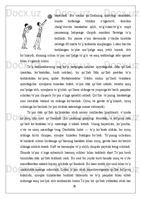 bajariladi.   Bu   usulni   qo‘llashning   qulayligi   shundaki,
bunda   birdaniga   tezlikni   o‘zgartirib,   sherikni
chalg’ituvchi   harakatlar   qilib,   to‘g’ridan-to‘g’ri   raqib
jamoaning   halqasiga   chiqish   mumkin   Savatga   to‘p
tashlash .   Bir   jamoa   o‘yin   davomida   o‘rtacha   hisobda
savatga 60 marta to‘p tashlashi aniqlangan. Lekin barcha
tashlangan   to‘plar   mo‘ljalga   aniq   yetib   boradi,   deb
bo‘lmaydi, shuning  uchun to‘pni  mo‘ljalga to‘g’ri  va  aniq tashlashga  sabr-qanoat
bilan o‘rganish lozim. 
To‘p   tashlashlarning   eng   ko‘p   tarqalgan   usullari   quyidagicha:   ikki   qo‘llab
(pastdan,   ko‘krakdan,   bosh   ustidan),   bir   qo‘llab   Ikki   qo‘llab   pastdan   to‘p
tashlashdan   ko‘proq   qizlar   foydalanadilar.   Ushbu   usulni   qo‘llash   texnikasi
quyidagicha:   oyoqlarni   tizzadan   bukib,   to‘pni   ikki   qo‘llab   ushlab,   savatni   aniq
mo‘ljalga   olib, oyoqlarni to‘g’rilab, qo‘llarni oldinga va yuqoriga ko‘tarib, panjalar
uchidan to‘pni chiqarib (to‘pni o‘ziga qaratib) otiladi. Qo‘llar  to‘pning  harakatiga
mos   ravishda   baland   va   oldinga   ko‘tariladi.   Oyoq   va   gavda   to‘g’rilanib,   oyoq
uchlariga ko‘tariladi (to‘pni otishda sakrashga ruxsat etilmaydi).
To‘pni   ikki   qo‘llab   ko‘krakdan   otish   asosiy   usullardan   hisoblanib,   o‘yinda
ko‘proq   shu   usul   qo‘llaniladi.   Bu   usulning   qulayligi   shundaki,   u   ko‘proq   ikki
qo‘llab   ko‘krakdan   to‘p   uzatishga   o‘xshab   ketadi.   Uning   bajarilishi,   ko‘pincha,
o‘rta   va   uzoq   masofaga   teng.   Dastlabki   holat   —   to‘p   ko‘krak   oldida,   bir   oyoq
oldinga   biroz   chiqqan,   oyoqlar   tizzadan   bukilgan   bo‘ladi.   To‘pning   uchishini
ta’minlash  uchun  birdaniga qo‘llarning  harakati  bilan  oyoq, gavda  ham   ko‘tarilib
oldinga intilish kerak. Kaft va barmoqlar to‘p otilib chiqishi paytida keng ochiladi.
Shunda   to‘pni   o‘ziga   aylantirib   barmoq   uchlari   bilan   tashlash   shart.To‘pni   bosh
tomondan ikki qo‘llab tashlash usuli. Bu usul bir joyda turib hamda uzoq va o‘rta
masofalardan sakrab hujum qilishda qo‘llaniladi. Bu ham xuddi shu usul bilan to‘p
uzatishdek   amalga   oshiriladi.   Lekin   to‘pni   otish   bajarilayotganda   qo‘llar   ko‘proq
bukilishi,   oyoqlar   tizzalardan   boshlab   tiklanishi   va   to‘p   panjalar   bilan   siltab
nishonga aniq mo‘ljal olib tashlanishi lozim.To‘pni bir qo‘llab yelkadan otish har
30 
