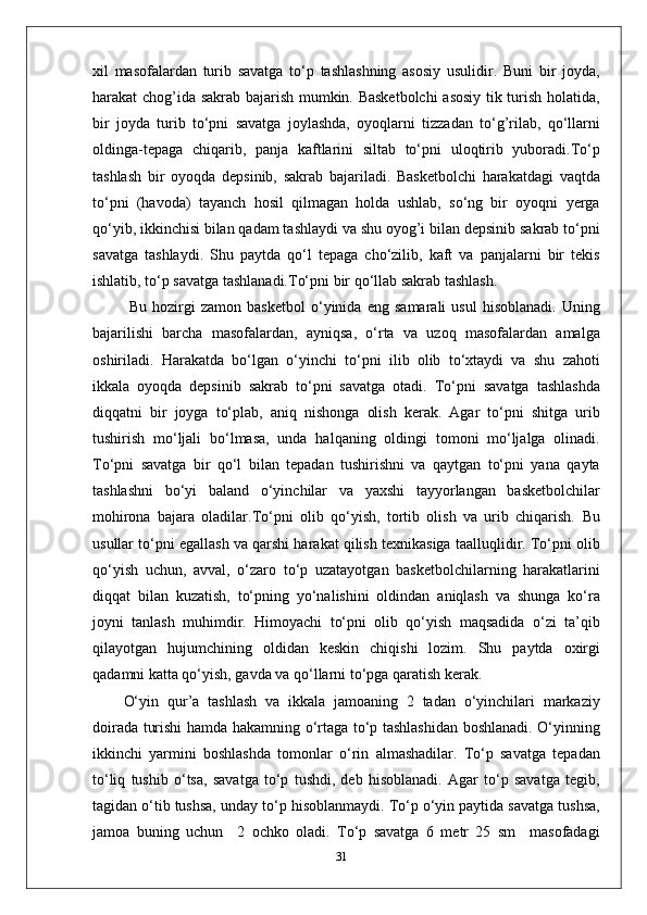 xil   masofalardan   turib   savatga   to‘p   tashlashning   asosiy   usulidir.   Buni   bir   joyda,
harakat chog’ida sakrab bajarish mumkin. Basketbolchi  asosiy tik turish holatida,
bir   joyda   turib   to‘pni   savatga   joylashda,   oyoqlarni   tizzadan   to‘g’rilab,   qo‘llarni
oldinga-tepaga   chiqarib,   panja   kaftlarini   siltab   to‘pni   uloqtirib   yuboradi.To‘p
tashlash   bir   oyoqda   depsinib,   sakrab   bajariladi.   Basketbolchi   harakatdagi   vaqtda
to‘pni   (havoda)   tayanch   hosil   qilmagan   holda   ushlab,   so‘ng   bir   oyoqni   yerga
qo‘yib, ikkinchisi bilan qadam tashlaydi va shu oyog’i bilan depsinib sakrab to‘pni
savatga   tashlaydi.   Shu   paytda   qo‘l   tepaga   cho‘zilib,   kaft   va   panjalarni   bir   tekis
ishlatib, to‘p savatga tashlanadi.To‘pni bir qo‘llab sakrab tashlash.
  Bu   hozirgi   zamon   basketbol   o‘yinida   eng   samarali   usul   hisoblanadi.   Uning
bajarilishi   barcha   masofalardan,   ayniqsa,   o‘rta   va   uzoq   masofalardan   amalga
oshiriladi.   Harakatda   bo‘lgan   o‘yinchi   to‘pni   ilib   olib   to‘xtaydi   va   shu   zahoti
ikkala   oyoqda   depsinib   sakrab   to‘pni   savatga   otadi.   To‘pni   savatga   tashlashda
diqqatni   bir   joyga   to‘plab,   aniq   nishonga   olish   kerak.   Agar   to‘pni   shitga   urib
tushirish   mo‘ljali   bo‘lmasa,   unda   halqaning   oldingi   tomoni   mo‘ljalga   olinadi.
To‘pni   savatga   bir   qo‘l   bilan   tepadan   tushirishni   va   qaytgan   to‘pni   yana   qayta
tashlashni   bo‘yi   baland   o‘yinchilar   va   yaxshi   tayyorlangan   basketbolchilar
mohirona   bajara   oladilar.To‘pni   olib   qo‘yish,   tortib   olish   va   urib   chiqarish .   Bu
usullar to‘pni egallash va qarshi harakat qilish texnikasiga taalluqlidir. To‘pni olib
qo‘yish   uchun,   avval,   o‘zaro   to‘p   uzatayotgan   basketbolchilarning   harakatlarini
diqqat   bilan   kuzatish,   to‘pning   yo‘nalishini   oldindan   aniqlash   va   shunga   ko‘ra
joyni   tanlash   muhimdir.   Himoyachi   to‘pni   olib   qo‘yish   maqsadida   o‘zi   ta’qib
qilayotgan   hujumchining   oldidan   keskin   chiqishi   lozim.   Shu   paytda   oxirgi
qadamni katta qo‘yish, gavda va qo‘llarni to‘pga qaratish kerak.
O‘yin   qur’a   tashlash   va   ikkala   jamoaning   2   tadan   o‘yinchilari   markaziy
doirada turishi hamda hakamning o‘rtaga to‘p tashlashidan boshlanadi. O‘yinning
ikkinchi   yarmini   boshlashda   tomonlar   o‘rin   almashadilar.   To‘p   savatga   tepadan
to‘liq   tushib   o‘tsa,   savatga   to‘p   tushdi,   deb   hisoblanadi.   Agar   to‘p   savatga   tegib,
tagidan o‘tib tushsa, unday to‘p hisoblanmaydi. To‘p o‘yin paytida savatga tushsa,
jamoa   buning   uchun     2   ochko   oladi.   To‘p   savatga   6   metr   25   sm     masofadagi
31 