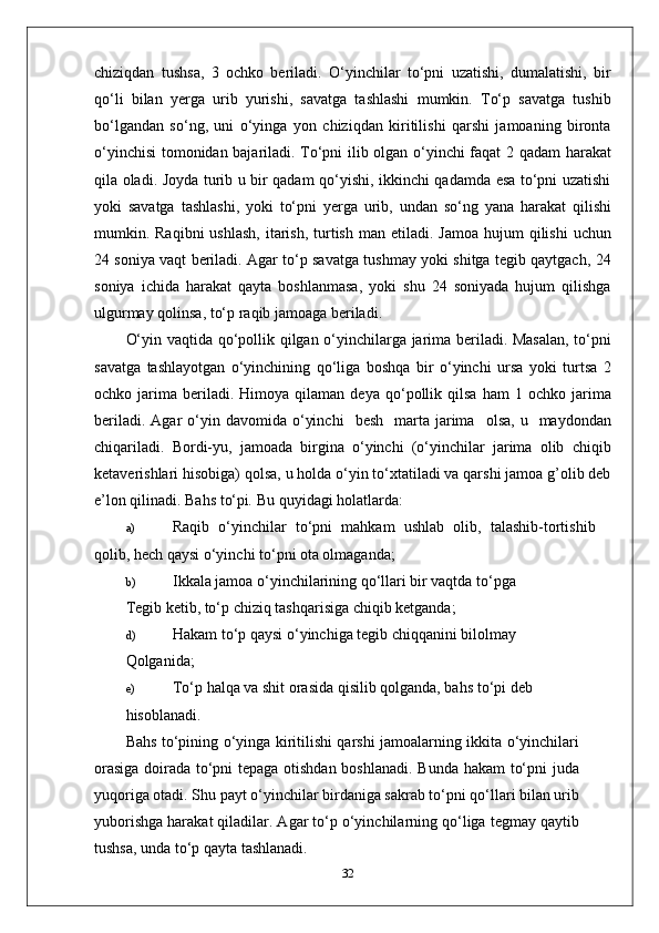 chiziqdan   tushsa,   3   ochko   beriladi.   O‘yinchilar   to‘pni   uzatishi,   dumalatishi,   bir
qo‘li   bilan   yerga   urib   yurishi,   savatga   tashlashi   mumkin.   To‘p   savatga   tushib
bo‘lgandan   so‘ng,   uni   o‘yinga   yon   chiziqdan   kiritilishi   qarshi   jamoaning   bironta
o‘yinchisi  tomonidan bajariladi. To‘pni ilib olgan o‘yinchi faqat 2 qadam harakat
qila oladi. Joyda turib u bir qadam qo‘yishi, ikkinchi qadamda esa to‘pni uzatishi
yoki   savatga   tashlashi,   yoki   to‘pni   yerga   urib,   undan   so‘ng   yana   harakat   qilishi
mumkin. Raqibni   ushlash,   itarish,  turtish  man  etiladi. Jamoa   hujum  qilishi   uchun
24 soniya vaqt beriladi. Agar to‘p savatga tushmay yoki shitga tegib qaytgach, 24
soniya   ichida   harakat   qayta   boshlanmasa,   yoki   shu   24   soniyada   hujum   qilishga
ulgurmay qolinsa, to‘p raqib jamoaga beriladi.
O‘yin vaqtida qo‘pollik qilgan o‘yinchilarga jarima beriladi. Masalan, to‘pni
savatga   tashlayotgan   o‘yinchining   qo‘liga   boshqa   bir   o‘yinchi   ursa   yoki   turtsa   2
ochko  jarima   beriladi.   Himoya  qilaman   deya   qo‘pollik   qilsa   ham   1   ochko  jarima
beriladi.  Agar  o‘yin  davomida  o‘yinchi     besh    marta  jarima     olsa,  u    maydondan
chiqariladi.   Bordi-yu,   jamoada   birgina   o‘yinchi   (o‘yinchilar   jarima   olib   chiqib
ketaverishlari hisobiga) qolsa, u holda o‘yin to‘xtatiladi va qarshi jamoa g’olib deb
e’lon qilinadi.  Bahs to‘pi .  Bu quyidagi holatlarda:
a) Raqib   o‘yinchilar   to‘pni   mahkam   ushlab   olib,   talashib-tortishib
qolib, hech qaysi o‘yinchi to‘pni ota olmaganda;
b) Ikkala jamoa o‘yinchilarining qo‘llari bir vaqtda to‘pga
Tegib ketib, to‘p chiziq tashqarisiga chiqib ketganda;
d) Hakam to‘p qaysi o‘yinchiga tegib chiqqanini bilolmay
Qolganida;
e) To‘p halqa va shit orasida qisilib qolganda, bahs to‘pi deb
hisoblanadi.
Bahs to‘pining o‘yinga kiritilishi qarshi jamoalarning ikkita o‘yinchilari
orasiga doirada to‘pni tepaga otishdan boshlanadi. Bunda hakam to‘pni juda
yuqoriga otadi. Shu payt o‘yinchilar birdaniga sakrab to‘pni qo‘llari bilan urib
yuborishga harakat qiladilar. Agar to‘p o‘yinchilarning qo‘liga tegmay qaytib
tushsa, unda to‘p qayta tashlanadi.
32 