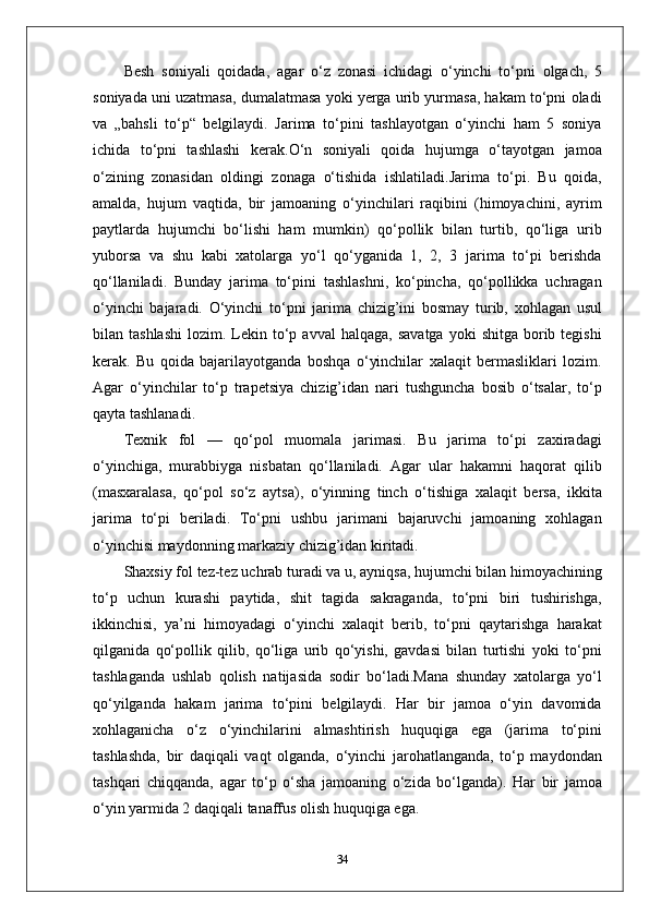 Besh   soniyali   qoidada,   agar   o‘z   zonasi   ichidagi   o‘yinchi   to‘pni   olgach,   5
soniyada uni uzatmasa, dumalatmasa yoki yerga urib yurmasa, hakam to‘pni oladi
va   „bahsli   to‘p“   belgilaydi.   Jarima   to‘pini   tashlayotgan   o‘yinchi   ham   5   soniya
ichida   to‘pni   tashlashi   kerak.O‘n   soniyali   qoida   hujumga   o‘tayotgan   jamoa
o‘zining   zonasidan   oldingi   zonaga   o‘tishida   ishlatiladi.Jarima   to‘pi.   Bu   qoida,
amalda,   hujum   vaqtida,   bir   jamoaning   o‘yinchilari   raqibini   (himoyachini,   ayrim
paytlarda   hujumchi   bo‘lishi   ham   mumkin)   qo‘pollik   bilan   turtib,   qo‘liga   urib
yuborsa   va   shu   kabi   xatolarga   yo‘l   qo‘yganida   1,   2,   3   jarima   to‘pi   berishda
qo‘llaniladi.   Bunday   jarima   to‘pini   tashlashni,   ko‘pincha,   qo‘pollikka   uchragan
o‘yinchi   bajaradi.   O‘yinchi   to‘pni   jarima   chizig’ini   bosmay   turib,   xohlagan   usul
bilan  tashlashi   lozim.  Lekin  to‘p  avval  halqaga,   savatga  yoki  shitga   borib  tegishi
kerak.   Bu   qoida   bajarilayotganda   boshqa   o‘yinchilar   xalaqit   bermasliklari   lozim.
Agar   o‘yinchilar   to‘p   trapetsiya   chizig’idan   nari   tushguncha   bosib   o‘tsalar,   to‘p
qayta tashlanadi.
Texnik   fol   —   qo‘pol   muomala   jarimasi.   Bu   jarima   to‘pi   zaxiradagi
o‘yinchiga,   murabbiyga   nisbatan   qo‘llaniladi.   Agar   ular   hakamni   haqorat   qilib
(masxaralasa,   qo‘pol   so‘z   aytsa),   o‘yinning   tinch   o‘tishiga   xalaqit   bersa,   ikkita
jarima   to‘pi   beriladi.   To‘pni   ushbu   jarimani   bajaruvchi   jamoaning   xohlagan
o‘yinchisi maydonning markaziy chizig’idan kiritadi.
Shaxsiy fol tez-tez uchrab turadi va u, ayniqsa, hujumchi bilan himoyachining
to‘p   uchun   kurashi   paytida,   shit   tagida   sakraganda,   to‘pni   biri   tushirishga,
ikkinchisi,   ya’ni   himoyadagi   o‘yinchi   xalaqit   berib,   to‘pni   qaytarishga   harakat
qilganida   qo‘pollik   qilib,   qo‘liga   urib   qo‘yishi,   gavdasi   bilan   turtishi   yoki   to‘pni
tashlaganda   ushlab   qolish   natijasida   sodir   bo‘ladi.Mana   shunday   xatolarga   yo‘l
qo‘yilganda   hakam   jarima   to‘pini   belgilaydi.   Har   bir   jamoa   o‘yin   davomida
xohlaganicha   o‘z   o‘yinchilarini   almashtirish   huquqiga   ega   (jarima   to‘pini
tashlashda,   bir   daqiqali   vaqt   olganda,   o‘yinchi   jarohatlanganda,   to‘p   maydondan
tashqari   chiqqanda,   agar   to‘p   o‘sha   jamoaning   o‘zida   bo‘lganda).   Har   bir   jamoa
o‘yin yarmida 2 daqiqali tanaffus olish huquqiga ega.
34 