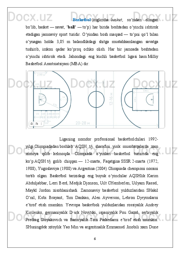                     Basketbol   ( inglizcha :   basket ;   so zidan   olinganʻ
bo lib,	
ʻ   basket   —   savat ,   ‘ ball’   —   to p	ʻ )   har   birida   beshtadan   o yinchi   ishtirok	ʻ
etadigan   jamoaviy   sport   turidir.   O yindan   bosh   maqsad	
ʻ   —   to pni   qo l   bilan	ʻ ʻ
o ynagan   holda   3,05   m   balandlikdagi   shitga   mustahkamlangan   savatga	
ʻ
tushirib,   imkon   qadar   ko proq   ochko   olish.   Har   bir   jamoada   beshtadan	
ʻ
o yinchi   ishtirok   etadi.   Jahondagi   eng   kuchli   basketbol   ligasi   ham	
ʻ   Milliy
Basketbol Assotsiatsiyasi   (MBA) dir. 
                  Liganing   nomdor   professional   basketbolchilari   1992-
yilgi   Olimpiadadan   boshlab   AQSH   t/j   sharafini   yirik   musobaqalarda   xam
ximoya   qilib   kelmoqda.   Olimpiada   o yinlari   basketbol   turnirida   eng	
ʻ
ko p	
ʻ   AQSH   t/j   golib   chiqqan   —   12-marta,   Faqatgina   SSSR   2-marta   (1972,
1988),   Yugoslaviya   (1980) va   Argentina   (2004) Olimpiada chempioni nomini
tortib   olgan.   Basketbol   tarixidagi   eng   buyuk   o yinchilar   AQSHlik   Karim	
ʻ
Abduljabbar, Lerri Berd, Medjik Djonson, Uilt CHemberlen, Uilyam Rassel,
Maykl   Jordon   xisoblanishadi.   Zamonaviy   basketbol   yulduzlaridan   SHakil
O nil,   Kobi   Brayant,   Tim   Dankan,   Alen   Ayverson,   Lebron   Djeymslarni	
ʻ
e tirof   etish   mumkin.   Yevropa   basketboli   yulduzlaridan   rossiyalik   Andrey
ʼ
Kirilenko,   germaniyalik   D   irk   Novitski,   ispaniyalik   Pou   Gazol,   serbiyalik
Predrag   Stoyakovich   va   fransiyalik   Toni   Parkerlarni   e tirof   etish   mumkin.	
ʼ
SHuningdek xitoylik Yao Min va argentinalik Emmanuel Jinobili xam Dune
6 