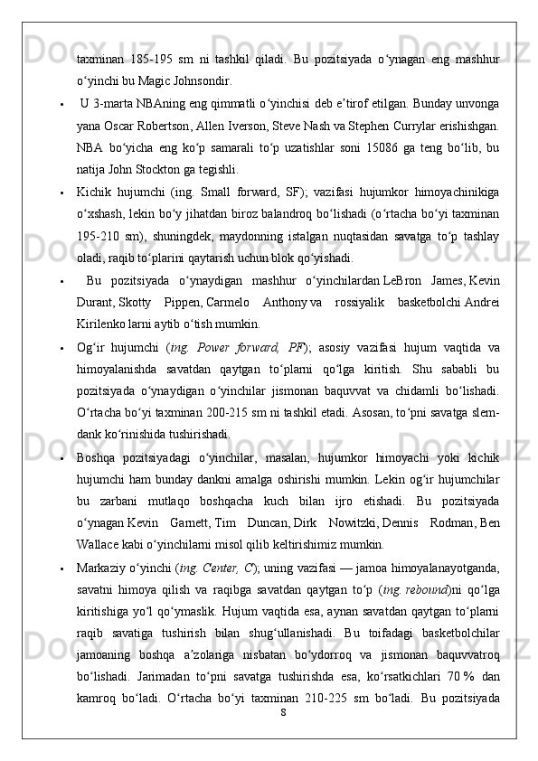 taxminan   185-195   sm   ni   tashkil   qiladi.   Bu   pozitsiyada   o ynagan   eng   mashhurʻ
o yinchi bu	
ʻ   Magic Johnsondir .
  U 3-marta   NBAning   eng qimmatli o yinchisi deb e tirof etilgan. Bunday unvonga	
ʻ ʼ
yana   Oscar Robertson ,   Allen Iverson ,   Steve Nash   va   Stephen Currylar   erishishgan.
NBA   bo yicha   eng   ko p   samarali   to p   uzatishlar   soni   15086   ga   teng   bo lib,   bu	
ʻ ʻ ʻ ʻ
natija   John Stockton   ga tegishli.
 Kichik   hujumchi   ( ing.   Small   forward,   SF );   vazifasi   hujumkor   himoyachinikiga
o xshash,  lekin bo y jihatdan biroz balandroq bo lishadi  (o rtacha bo yi taxminan	
ʻ ʻ ʻ ʻ ʻ
195-210   sm),   shuningdek,   maydonning   istalgan   nuqtasidan   savatga   to p   tashlay	
ʻ
oladi, raqib to plarini qaytarish uchun blok qo yishadi.	
ʻ ʻ
   Bu   pozitsiyada   o ynaydigan   mashhur   o yinchilardan	
ʻ ʻ   LeBron   James ,   Kevin
Durant ,   Skotty   Pippen ,   Carmelo   Anthony   va   rossiyalik   basketbolchi   Andrei
Kirilenko   larni aytib o tish mumkin.
ʻ
 Og ir   hujumchi   (	
ʻ ing.   Power   forward,   PF );   asosiy   vazifasi   hujum   vaqtida   va
himoyalanishda   savatdan   qaytgan   to plarni   qo lga   kiritish.   Shu   sababli   bu	
ʻ ʻ
pozitsiyada   o ynaydigan   o yinchilar   jismonan   baquvvat   va   chidamli   bo lishadi.	
ʻ ʻ ʻ
O rtacha bo yi taxminan 200-215 sm ni tashkil etadi. Asosan, to pni savatga	
ʻ ʻ ʻ   slem-
dank   ko rinishida tushirishadi. 	
ʻ
 Boshqa   pozitsiyadagi   o yinchilar,   masalan,   hujumkor   himoyachi   yoki   kichik	
ʻ
hujumchi   ham   bunday  dankni  amalga  oshirishi   mumkin.  Lekin  og ir  hujumchilar	
ʻ
bu   zarbani   mutlaqo   boshqacha   kuch   bilan   ijro   etishadi.   Bu   pozitsiyada
o ynagan	
ʻ   Kevin   Garnett ,   Tim   Duncan ,   Dirk   Nowitzki ,   Dennis   Rodman ,   Ben
Wallace   kabi o yinchilarni misol qilib keltirishimiz mumkin.	
ʻ
 Markaziy o yinchi (	
ʻ ing. Center, C ); uning vazifasi   — jamoa himoyalanayotganda,
savatni   himoya   qilish   va   raqibga   savatdan   qaytgan   to p   (	
ʻ ing.   rebound )ni   qo lga	ʻ
kiritishiga   yo l   qo ymaslik.   Hujum   vaqtida   esa,   aynan   savatdan   qaytgan   to plarni	
ʻ ʻ ʻ
raqib   savatiga   tushirish   bilan   shug ullanishadi.   Bu   toifadagi   basketbolchilar	
ʻ
jamoaning   boshqa   a zolariga   nisbatan   bo ydorroq   va   jismonan   baquvvatroq	
ʼ ʻ
bo lishadi.   Jarimadan   to pni   savatga   tushirishda   esa,   ko rsatkichlari   70	
ʻ ʻ ʻ   %   dan
kamroq   bo ladi.   O rtacha   bo yi   taxminan   210-225   sm   bo ladi.  	
ʻ ʻ ʻ ʻ Bu   pozitsiyada
8 