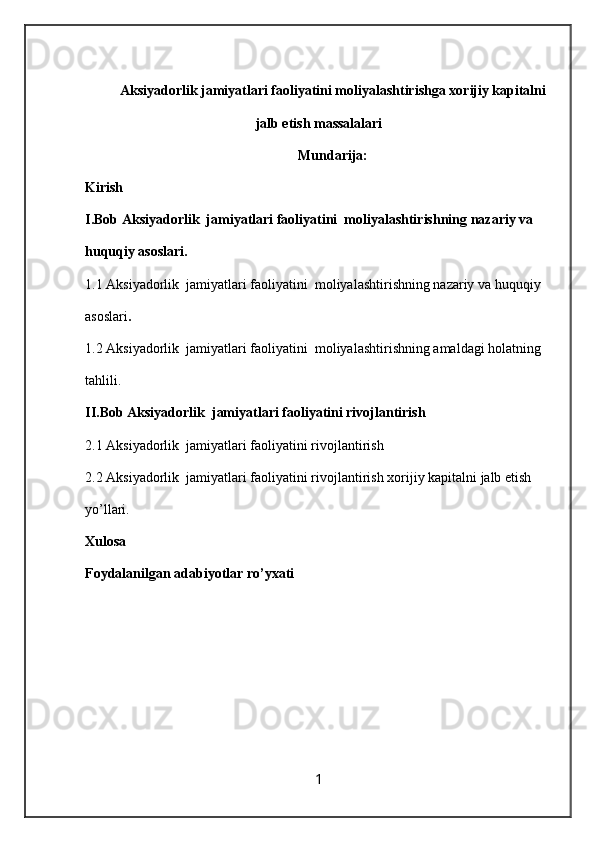 Aksiyadorlik jamiyatlari faoliyatini moliyalashtirishga xorijiy kapitalni
jalb etish massalalari 
Mundarija:
Kirish
I.Bob Aksiyadorlik  jamiyatlari faoliyatini  moliyalashtirishning nazariy va 
huquqiy asoslari.
1.1   Aksiyadorlik  jamiyatlari faoliyatini  moliyalashtirishning nazariy va huquqiy 
asoslari .
1.2 Aksiyadorlik  jamiyatlari faoliyatini  moliyalashtirishning amaldagi holatning 
tahlili.
II.Bob Aksiyadorlik  jamiyatlari faoliyatini rivojlantirish
2.1 Aksiyadorlik  jamiyatlari faoliyatini rivojlantirish
2.2 Aksiyadorlik  jamiyatlari faoliyatini rivojlantirish  xorijiy kapitalni jalb etish 
yo’llari.
Xulosa 
Foydalanilgan adabiyotlar ro’yxati
1