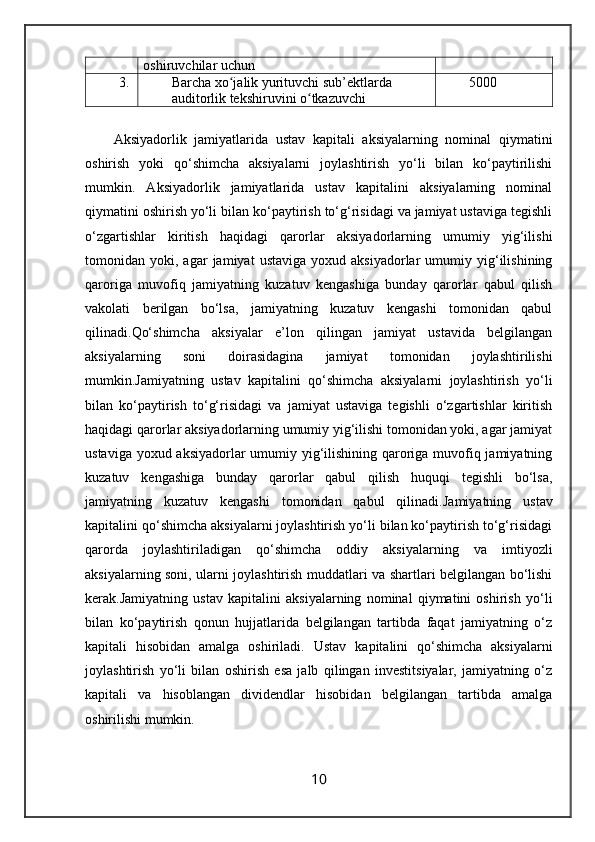 oshiruvchilar uchun
3. Barcha xo jalik yurituvchi sub’ektlarda ʻ
auditorlik tekshiruvini o tkazuvchi	
ʻ 5000
Aksiyadorlik   jamiyatlarida   ustav   kapitali   aksiyalarning   nominal   qiymatini
oshirish   yoki   qo‘shimcha   aksiyalarni   joylashtirish   yo‘li   bilan   ko‘paytirilishi
mumkin.   Aksiyadorlik   jamiyatlarida   ustav   kapitalini   aksiyalarning   nominal
qiymatini oshirish yo‘li bilan ko‘paytirish to‘g‘risidagi va jamiyat ustaviga tegishli
o‘zgartishlar   kiritish   haqidagi   qarorlar   aksiyadorlarning   umumiy   yig‘ilishi
tomonidan  yoki,   agar   jamiyat   ustaviga   yoxud  aksiyadorlar   umumiy   yig‘ilishining
qaroriga   muvofiq   jamiyatning   kuzatuv   kengashiga   bunday   qarorlar   qabul   qilish
vakolati   berilgan   bo‘lsa,   jamiyatning   kuzatuv   kengashi   tomonidan   qabul
qilinadi. Qo‘shimcha   aksiyalar   e’lon   qilingan   jamiyat   ustavida   belgilangan
aksiyalarning   soni   doirasidagina   jamiyat   tomonidan   joylashtirilishi
mumkin. Jamiyatning   ustav   kapitalini   qo‘shimcha   aksiyalarni   joylashtirish   yo‘li
bilan   ko‘paytirish   to‘g‘risidagi   va   jamiyat   ustaviga   tegishli   o‘zgartishlar   kiritish
haqidagi qarorlar aksiyadorlarning umumiy yig‘ilishi tomonidan yoki, agar jamiyat
ustaviga yoxud aksiyadorlar  umumiy yig‘ilishining qaroriga muvofiq jamiyatning
kuzatuv   kengashiga   bunday   qarorlar   qabul   qilish   huquqi   tegishli   bo‘lsa,
jamiyatning   kuzatuv   kengashi   tomonidan   qabul   qilinadi. Jamiyatning   ustav
kapitalini qo‘shimcha aksiyalarni joylashtirish yo‘li bilan ko‘paytirish to‘g‘risidagi
qarorda   joylashtiriladigan   qo‘shimcha   oddiy   aksiyalarning   va   imtiyozli
aksiyalarning soni, ularni joylashtirish muddatlari va shartlari belgilangan bo‘lishi
kerak. Jamiyatning   ustav   kapitalini   aksiyalarning   nominal   qiymatini   oshirish   yo‘li
bilan   ko‘paytirish   qonun   hujjatlarida   belgilangan   tartibda   faqat   jamiyatning   o‘z
kapitali   hisobidan   amalga   oshiriladi.   Ustav   kapitalini   qo‘shimcha   aksiyalarni
joylashtirish   yo‘li   bilan   oshirish   esa   jalb   qilingan   investitsiyalar,   jamiyatning   o‘z
kapitali   va   hisoblangan   dividendlar   hisobidan   belgilangan   tartibda   amalga
oshirilishi mumkin. 
10