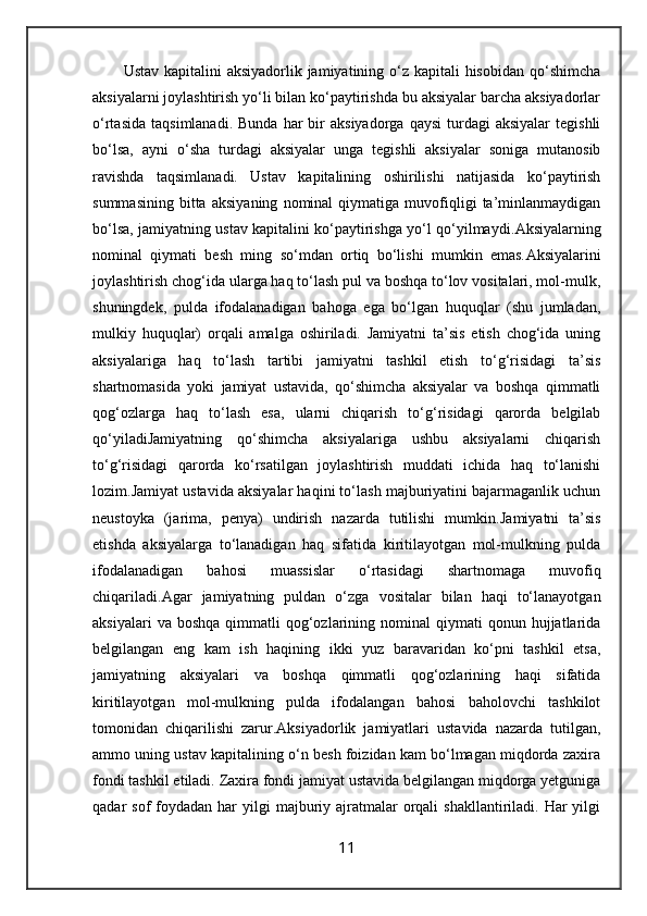 Ustav kapitalini aksiyadorlik jamiyatining o‘z kapitali hisobidan qo‘shimcha
aksiyalarni joylashtirish yo‘li bilan ko‘paytirishda bu aksiyalar barcha aksiyadorlar
o‘rtasida   taqsimlanadi.  Bunda   har   bir  aksiyadorga   qaysi  turdagi   aksiyalar  tegishli
bo‘lsa,   ayni   o‘sha   turdagi   aksiyalar   unga   tegishli   aksiyalar   soniga   mutanosib
ravishda   taqsimlanadi.   Ustav   kapitalining   oshirilishi   natijasida   ko‘paytirish
summasining   bitta   aksiyaning   nominal   qiymatiga   muvofiqligi   ta’minlanmaydigan
bo‘lsa, jamiyatning ustav kapitalini ko‘paytirishga yo‘l qo‘yilmaydi .Aksiyalarning
nominal   qiymati   besh   ming   so‘mdan   ortiq   bo‘lishi   mumkin   emas. Aksiyalarini
joylashtirish chog‘ida ularga haq to‘lash pul va boshqa to‘lov vositalari, mol-mulk,
shuningdek,   pulda   ifodalanadigan   bahoga   ega   bo‘lgan   huquqlar   (shu   jumladan,
mulkiy   huquqlar)   orqali   amalga   oshiriladi.   Jamiyatni   ta’sis   etish   chog‘ida   uning
aksiyalariga   haq   to‘lash   tartibi   jamiyatni   tashkil   etish   to‘g‘risidagi   ta’sis
shartnomasida   yoki   jamiyat   ustavida,   qo‘shimcha   aksiyalar   va   boshqa   qimmatli
qog‘ozlarga   haq   to‘lash   esa,   ularni   chiqarish   to‘g‘risidagi   qarorda   belgilab
qo‘yiladi Jamiyatning   qo‘shimcha   aksiyalariga   ushbu   aksiyalarni   chiqarish
to‘g‘risidagi   qarorda   ko‘rsatilgan   joylashtirish   muddati   ichida   haq   to‘lanishi
lozim. Jamiyat ustavida aksiyalar haqini to‘lash majburiyatini bajarmaganlik uchun
neustoyka   (jarima,   penya)   undirish   nazarda   tutilishi   mumkin. Jamiyatni   ta’sis
etishda   aksiyalarga   to‘lanadigan   haq   sifatida   kiritilayotgan   mol-mulkning   pulda
ifodalanadigan   bahosi   muassislar   o‘rtasidagi   shartnomaga   muvofiq
chiqariladi. Agar   jamiyatning   puldan   o‘zga   vositalar   bilan   haqi   to‘lanayotgan
aksiyalari  va  boshqa   qimmatli   qog‘ozlarining  nominal   qiymati   qonun  hujjatlarida
belgilangan   eng   kam   ish   haqining   ikki   yuz   baravaridan   ko‘pni   tashkil   etsa,
jamiyatning   aksiyalari   va   boshqa   qimmatli   qog‘ozlarining   haqi   sifatida
kiritilayotgan   mol-mulkning   pulda   ifodalangan   bahosi   baholovchi   tashkilot
tomonidan   chiqarilishi   zarur. Aksiyadorlik   jamiyatlari   ustavida   nazarda   tutilgan,
ammo uning ustav kapitalining o‘n besh foizidan kam bo‘lmagan miqdorda zaxira
fondi tashkil etiladi. Zaxira fondi jamiyat ustavida belgilangan miqdorga yetguniga
qadar  sof   foydadan  har  yilgi   majburiy  ajratmalar   orqali   shakllantiriladi. Har   yilgi
11