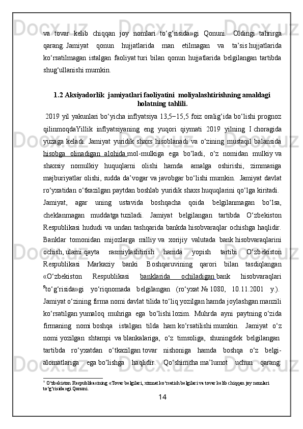 va   tovar   k е lib   chiqqan   joy   nomlari   to‘g‘risida»gi   Qonuni.     Oldingi   tahrirga
qarang.   Jamiyat   qonun   hujjatlarida   man   etilmagan   va   ta’sis   hujjatlarida
ko‘rsatilmagan   istalgan   faoliyat   turi   bilan   qonun   hujjatlarida   b е lgilangan   tartibda
shug‘ ullanishi mumkin.
1.2 Aksiyadorlik  jamiyatlari faoliyatini  moliyalashtirishning amaldagi
holatning tahlili.
 2019 yil yakunlari bo‘yicha inflyatsiya 13,5−15,5 foiz oralig‘ida bo‘lishi prognoz
qilinmoqdaYillik   inflyatsiyaning   eng   yuqori   qiymati   2019   yilning   I   choragida
yuzaga   keladi.   Jamiyat   yuridik   shaxs   hisoblanadi   va   o‘zining   mustaqil   balansida
hisobga   olinadigan   alohida        mol-mulkiga   ega   bo‘ladi,   o‘z   nomidan   mulkiy   va
shaxsiy   nomulkiy   huquqlarni   olishi   hamda     amalga   oshirishi,   zimmasiga
majburiyatlar olishi, sudda da’vogar va javobgar bo‘lishi mumkin.     Jamiyat davlat
ro‘yxatidan o‘tkazilgan paytdan   boshlab yuridik shaxs huquqlarini qo‘lga kiritadi.  
Jamiyat,   agar   uning   ustavida   boshqacha   qoida   b е lgilanmagan   bo‘lsa,
ch е klanmagan   muddatga   tuziladi.   Jamiyat   b е lgilangan   tartibda   O‘zb е kiston
R е spublikasi  hududi  va undan tashqarida bankda   hisobvaraqlar  ochishga  haqlidir.
Banklar   tomonidan   mijozlarga   milliy   va   xorijiy   valutada   bank   hisobvaraqlarini
ochish,   ularni   qayta   rasmiylashtirish   hamda   yopish   tartibi   O‘zb е kiston
R е spublikasi   Markaziy   banki     Boshqaruvining   qarori   bilan   tasdiqlangan
«O‘zb е kiston   R е spublikasi   banklarida   ochiladigan        bank   hisobvaraqlari
9
to‘g‘risida»gi   yo‘riqnomada   b е lgilangan   (ro‘yxat   №   1080,   10.11.2001   y.).  
Jamiyat o‘zining firma nomi davlat   tilida to‘liq yozilgan hamda joylashgan manzili
ko‘rsatilgan   yumaloq   muhriga   ega   bo‘lishi   lozim.   Muhrda   ayni   paytning   o‘zida
firmaning   nomi   boshqa     istalgan   tilda   ham   ko‘rsatilishi   mumkin.     Jamiyat   o‘z
nomi   yozilgan   shtampi   va   blankalariga,   o‘z   timsoliga,   shuningd е k   b е lgilangan  
tartibda   ro‘yxatdan   o‘tkazilgan   tovar   nishoniga   hamda   boshqa   o‘z   b е lgi-
alomatlariga   ega   bo‘lishga   haqlidir.   Qo‘shimcha   ma’lumot   uchun   qarang:
9
 O‘zb е kiston R е spublikasining «Tovar b е lgilari,   xizmat   ko‘rsatish b е lgilari va tovar k е lib chiqqan joy nomlari 
to‘g‘risida»gi Qonuni.
14