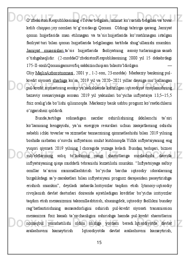 O‘zb е kiston R е spublikasining «Tovar b е lgilari,   xizmat   ko‘rsatish b е lgilari va tovar
k е lib chiqqan joy nomlari to‘g‘risida»gi Qonuni.    Oldingi tahrirga qarang.   Jamiyat
qonun   hujjatlarida   man   etilmagan   va   ta’sis   hujjatlarida   ko‘rsatilmagan   istalgan
faoliyat   turi   bilan   qonun   hujjatlarida   b е lgilangan   tartibda   shug‘ullanishi   mumkin.
Jamiyat   muassislari        ta’sis   hujjatlarida   faoliyatning   asosiy   turlarinigina   sanab
o ‘ tishgahaqlidir .     (2- moddaO ‘ zb е kistonR е spublikasining   2000   yil   15   d е kabrdagi
175- II - sonliQonunigamuvofiq   sakkizinchiqism   bilanto ‘ ldirilgan   —
Oliy   MajlisAxborotnomasi ,   2001   y ., 1-2- son , 23- modda )     Markaziy   bankning   pul -
kredit   siyosati   sharhiga   ko ’ ra , 2019   yil   va   2020−2021   yillar   davriga   mo ‘ ljallangan
pul - kredit   siyosatining   asosiy   yo ‘ nalishlarida   keltirilgan   iqtisodiyot   rivojlanishning
bazaviy   ssenariyasiga   asosan   2019   yil   yakunlari   bo ‘ yicha   inflyatsiya   13,5−15,5
foiz   oralig ‘ ida   bo ‘ lishi   qilinmoqda .  Markaziy   bank   ushbu   prognoz   ko ‘ rsatkichlarni
o ‘ zgarishsiz   qoldirdi .  
Bunda , tartibga   solinadigan   narxlar   oshirilishining   ikkilamchi   ta ’ siri
ko ‘ lamining   kengayishi ,   ya ’ ni   energiya   resurslari   uchun   xarajatlarning   oshishi
sababli   ichki   tovarlar   va   xizmatlar   tannarxining   qimmatlashishi   bilan   2019   yilning
boshida   nisbatan   o ‘ suvchi   inflyatsion   muhit   kutilmoqda . Yillik   inflyatsiyaning   eng
yuqori   qiymati   2019   yilning   I   choragida   yuzaga   keladi .   Bundan   tashqari ,   biznes
sub ’ ektlarining   soliq   to ‘ lashning   yangi   sharoitlariga   moslashishi   davrida
inflyatsiyaning   qisqa   muddatli   tebranishi   kuzatilishi   mumkin . “ Inflyatsiyaga   salbiy
omillar   ta ’ sirini   minimallashtirish   bo ‘ yicha   barcha   iqtisodiy   idoralarning
birgalikdagi   sa ’ y - xarakatlari   bilan   inflyatsiyani   prognoz   darajasidan   pasaytirishga
erishish   mumkin ”,   deyiladi   xabarda . Imtiyozlar   taqdim   etish   Ijtimoiy - iqtisodiy
rivojlanish   davlat   dasturlari   doirasida   ajratiladigan   kreditlar   bo ‘ yicha   imtiyozlar
taqdim   etish   mexanizmini   takomillashtirish ,  shuningdek ,  iqtisodiy   faollikni   bunday
rag ‘ batlantirishning   samaradorligini   oshirish   pul - kredit   siyosati   transmission
mexanizmi   foiz   kanali   ta ’ sirchanligini   oshirishga   hamda   pul - kredit   sharoitlarini
nomaqbul   yumshatilishi   oldini   olishga   yordam   beradi . Iqtisodiyotda   davlat
aralashuvini   kamaytirish     Iqtisodiyotda   davlat   aralashuvini   kamaytirish ,
15