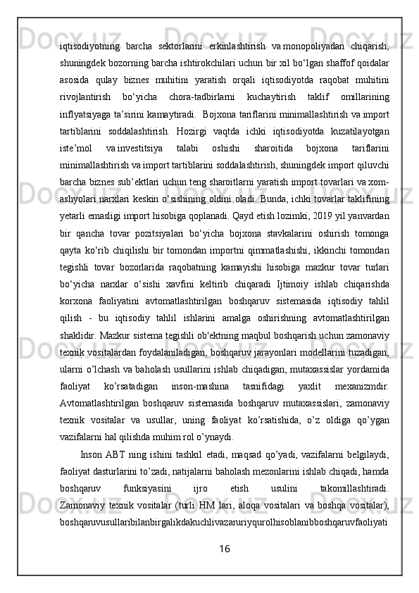 iqtisodiyotning   barcha   sektorlarini   erkinlashtirish   va   monopoliyadan   chiqarish ,
shuningdek   bozorning   barcha   ishtirokchilari   uchun   bir   xil   bo ‘ lgan   shaffof   qoidalar
asosida   qulay   biznes   muhitini   yaratish   orqali   iqtisodiyotda   raqobat   muhitini
rivojlantirish   bo ‘ yicha   chora - tadbirlarni   kuchaytirish   taklif   omillarining
inflyatsiyaga   ta ’ sirini   kamaytiradi .    Bojxona   tariflarini   minimallashtirish   va   import
tartiblarini   soddalashtirish .   Hozirgi   vaqtda   ichki   iqtisodiyotda   kuzatilayotgan
iste ’ mol   va   investitsiya   talabi   oshishi   sharoitida   bojxona   tariflarini
minimallashtirish   va   import   tartiblarini   soddalashtirish ,  shuningdek   import   qiluvchi
barcha   biznes   sub ’ ektlari   uchun   teng   sharoitlarni   yaratish   import   tovarlari   va   xom -
ashyolari   narxlari   keskin   o ‘ sishining   oldini   oladi .   Bunda ,   ichki   tovarlar   taklifining
yetarli   emasligi   import   hisobiga   qoplanadi .  Qayd   etish   lozimki , 2019  yil   yanvardan
bir   qancha   tovar   pozitsiyalari   bo ‘ yicha   bojxona   stavkalarini   oshirish   tomonga
qayta   ko ‘ rib   chiqilishi   bir   tomondan   importni   qimmatlashishi ,   ikkinchi   tomondan
tegishli   tovar   bozorlarida   raqobatning   kamayishi   hisobiga   mazkur   tovar   turlari
bo ‘ yicha   narxlar   o ‘ sishi   xavfini   keltirib   chiqaradi   Ijtimoiy   ishlab   chiqarishda
korxona   faoliyatini   avtomatlashtirilgan   boshqaruv   sistemasida   iqtisodiy   tahlil
qilish   -   bu   iqtisodiy   tahlil   ishlarini   amalga   oshirishning   avtomatlashtirilgan
shaklidir .  Mazkur   sistema   tegishli   ob ' ektning   maqbul   boshqarish   uchun   zamonaviy
texnik   vositalardan   foydalaniladigan ,  boshqaruv   jarayonlari   modellarini   tuzadigan ,
ularni   o ’ lchash   va   baholash   usullarini   ishlab   chiqadigan ,   mutaxassislar   yordamida
faoliyat   ko ’ rsatadigan   inson - mashina   tasnifidagi   yaxlit   mexanizmdir .
Avtomatlashtirilgan   boshqaruv   sistemasida   boshqaruv   mutaxassislari ,   zamonaviy
texnik   vositalar   va   usullar ,   uning   faoliyat   ko ’ rsatishida ,   o ’ z   oldiga   qo ’ ygan
vazifalarni   hal   qilishda   muhim   rol   o ’ ynaydi .
Inson   ABT   ning   ishini   tashkil   etadi ,   maqsad   qo ’ yadi ,   vazifalarni   belgilaydi ,
faoliyat   dasturlarini   to ’ zadi ,  natijalarni   baholash   mezonlarini   ishlab   chiqadi ,  hamda
boshqaruv   funksiyasini   ijro   etish   usulini   takomillashtiradi .
Zamonaviy   texnik   vositalar   ( turli   HM   lari ,   aloqa   vositalari   va   boshqa   vositalar ),
boshqaruvusullaribilanbirgalikdakuchlivazaruriyqurolhisoblanibboshqaruvfaoliyati
16