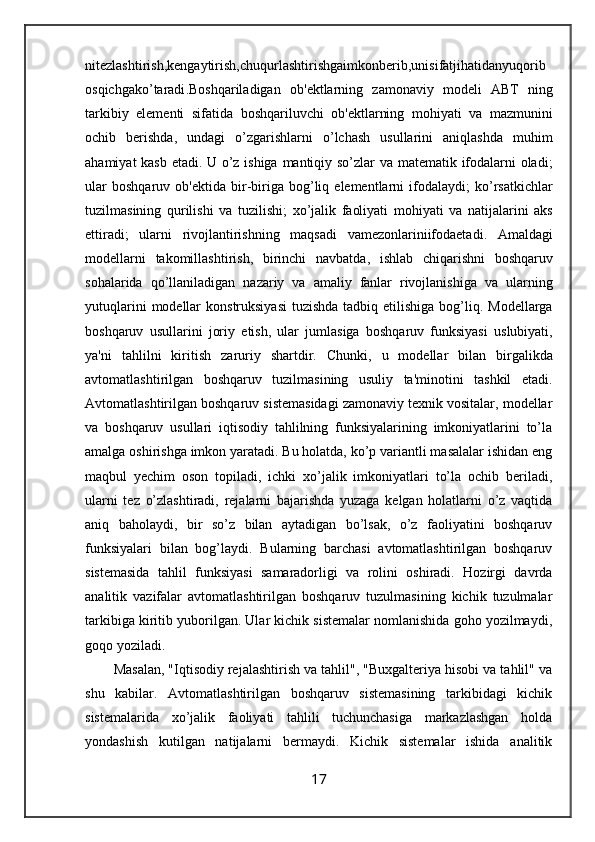 nitezlashtirish , kengaytirish , chuqurlashtirishgaimkonberib , unisifatjihatidanyuqorib
osqichgako ’ taradi . Boshqariladigan   ob ' ektlarning   zamonaviy   modeli   ABT   ning
tarkibiy   elementi   sifatida   boshqariluvchi   ob ' ektlarning   mohiyati   va   mazmunini
ochib   berishda ,   undagi   o ’ zgarishlarni   o ’ lchash   usullarini   aniqlashda   muhim
ahamiyat   kasb   etadi .   U   o ’ z   ishiga   mantiqiy   so ’ zlar   va   matematik   ifodalarni   oladi ;
ular   boshqaruv   ob ' ektida   bir - biriga   bog ’ liq   elementlarni   ifodalaydi ;   ko ’ rsatkichlar
tuzilmasining   qurilishi   va   tuzilishi ;   xo ’ jalik   faoliyati   mohiyati   va   natijalarini   aks
ettiradi ;   ularni   rivojlantirishning   maqsadi   vamezonlariniifodaetadi .   Amaldagi
modellarni   takomillashtirish ,   birinchi   navbatda ,   ishlab   chiqarishni   boshqaruv
sohalarida   qo ’ llaniladigan   nazariy   va   amaliy   fanlar   rivojlanishiga   va   ularning
yutuqlarini   modellar   konstruksiyasi   tuzishda   tadbiq   etilishiga   bog ’ liq .   Modellarga
boshqaruv   usullarini   joriy   etish ,   ular   jumlasiga   boshqaruv   funksiyasi   uslubiyati ,
ya ' ni   tahlilni   kiritish   zaruriy   shartdir .   Chunki,   u   modellar   bilan   birgalikda
avtomatlashtirilgan   boshqaruv   tuzilmasining   usuliy   ta'minotini   tashkil   etadi.
Avtomatlashtirilgan boshqaruv sistemasidagi zamonaviy texnik vositalar, modellar
va   boshqaruv   usullari   iqtisodiy   tahlilning   funksiyalarining   imkoniyatlarini   to’la
amalga oshirishga imkon yaratadi. Bu holatda, ko’p variantli masalalar ishidan eng
maqbul   yechim   oson   topiladi,   ichki   xo’jalik   imkoniyatlari   to’la   ochib   beriladi,
ularni   tez   o’zlashtiradi,   rejalarni   bajarishda   yuzaga   kelgan   holatlarni   o’z   vaqtida
aniq   baholaydi,   bir   so’z   bilan   aytadigan   bo’lsak,   o’z   faoliyatini   boshqaruv
funksiyalari   bilan   bog’laydi.   Bularning   barchasi   avtomatlashtirilgan   boshqaruv
sistemasida   tahlil   funksiyasi   samaradorligi   va   rolini   oshiradi.   Hozirgi   davrda
analitik   vazifalar   avtomatlashtirilgan   boshqaruv   tuzulmasining   kichik   tuzulmalar
tarkibiga kiritib yuborilgan. Ular kichik sistemalar nomlanishida goho yozilmaydi,
goqo yoziladi. 
Masalan, "Iqtisodiy rejalashtirish va tahlil", "Buxgalteriya hisobi va tahlil" va
shu   kabilar.   Avtomatlashtirilgan   boshqaruv   sistemasining   tarkibidagi   kichik
sistemalarida   xo’jalik   faoliyati   tahlili   tuchunchasiga   markazlashgan   holda
yondashish   kutilgan   natijalarni   bermaydi.   Kichik   sistemalar   ishida   analitik
17 
