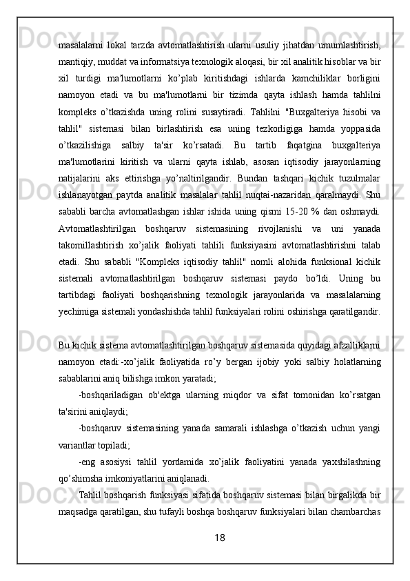masalalarni   lokal   tarzda   avtomatlashtirish   ularni   usuliy   jihatdan   umumlashtirish,
mantiqiy, muddat va informatsiya texnologik aloqasi, bir xil analitik hisoblar va bir
xil   turdigi   ma'lumotlarni   ko’plab   kiritishdagi   ishlarda   kamchiliklar   borligini
namoyon   etadi   va   bu   ma'lumotlarni   bir   tizimda   qayta   ishlash   hamda   tahlilni
kompleks   o’tkazishda   uning   rolini   susaytiradi.   Tahlilni   "Buxgalteriya   hisobi   va
tahlil"   sistemasi   bilan   birlashtirish   esa   uning   tezkorligiga   hamda   yoppasida
o’tkazilishiga   salbiy   ta'sir   ko’rsatadi.   Bu   tartib   faqatgina   buxgalteriya
ma'lumotlarini   kiritish   va   ularni   qayta   ishlab,   asosan   iqtisodiy   jarayonlarning
natijalarini   aks   ettirishga   yo’naltirilgandir.   Bundan   tashqari   kichik   tuzulmalar
ishlanayotgan   paytda   analitik   masalalar   tahlil   nuqtai-nazaridan   qaralmaydi.   Shu
sababli   barcha   avtomatlashgan   ishlar   ishida   uning   qismi   15-20   %   dan   oshmaydi.
Avtomatlashtirilgan   boshqaruv   sistemasining   rivojlanishi   va   uni   yanada
takomillashtirish   xo’jalik   faoliyati   tahlili   funksiyasini   avtomatlashtirishni   talab
etadi.   Shu   sababli   "Kompleks   iqtisodiy   tahlil"   nomli   alohida   funksional   kichik
sistemali   avtomatlashtirilgan   boshqaruv   sistemasi   paydo   bo’ldi.   Uning   bu
tartibdagi   faoliyati   boshqarishning   texnologik   jarayonlarida   va   masalalarning
yechimiga sistemali yondashishda tahlil funksiyalari rolini oshirishga qaratilgandir.
Bu kichik sistema avtomatlashtirilgan boshqaruv sistemasida quyidagi afzalliklarni
namoyon   etadi:-xo’jalik   faoliyatida   ro’y   bergan   ijobiy   yoki   salbiy   holatlarning
sabablarini aniq bilishga imkon yaratadi;
-boshqariladigan   ob'ektga   ularning   miqdor   va   sifat   tomonidan   ko’rsatgan
ta'sirini aniqlaydi;
-boshqaruv   sistemasining   yanada   samarali   ishlashga   o’tkazish   uchun   yangi
variantlar topiladi;
-eng   asosiysi   tahlil   yordamida   xo’jalik   faoliyatini   yanada   yaxshilashning
qo’shimsha imkoniyatlarini aniqlanadi.
Tahlil boshqarish funksiyasi sifatida boshqaruv sistemasi  bilan birgalikda bir
maqsadga qaratilgan, shu tufayli boshqa boshqaruv funksiyalari bilan chambarchas
18 