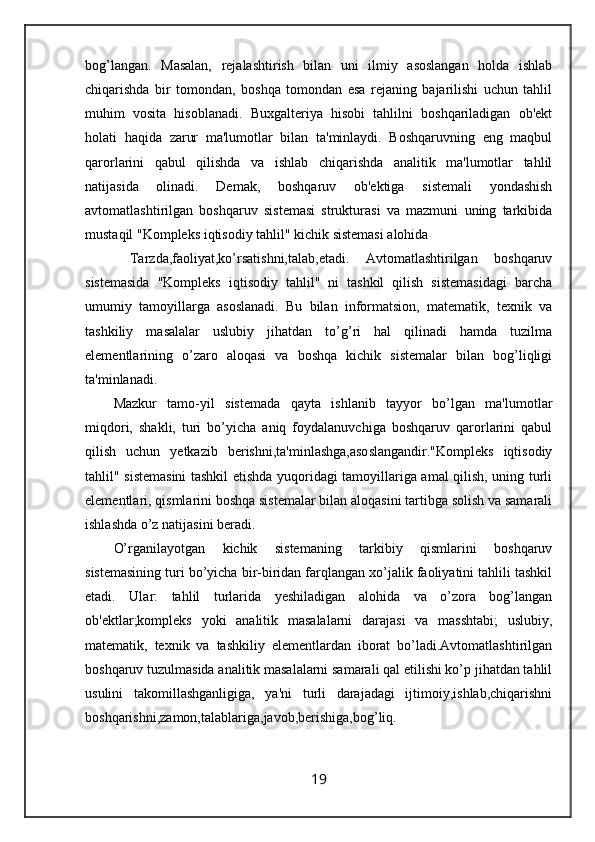 bog’langan.   Masalan,   rejalashtirish   bilan   uni   ilmiy   asoslangan   holda   ishlab
chiqarishda   bir   tomondan,   boshqa   tomondan   esa   rejaning   bajarilishi   uchun   tahlil
muhim   vosita   hisoblanadi.   Buxgalteriya   hisobi   tahlilni   boshqariladigan   ob'ekt
holati   haqida   zarur   ma'lumotlar   bilan   ta'minlaydi.   Boshqaruvning   eng   maqbul
qarorlarini   qabul   qilishda   va   ishlab   chiqarishda   analitik   ma'lumotlar   tahlil
natijasida   olinadi.   Demak,   boshqaruv   ob'ektiga   sistemali   yondashish
avtomatlashtirilgan   boshqaruv   sistemasi   strukturasi   va   mazmuni   uning   tarkibida
mustaqil "Kompleks iqtisodiy tahlil" kichik sistemasi alohida
  Tarzda,faoliyat,ko’rsatishni,talab,etadi.   Avtomatlashtirilgan   boshqaruv
sistemasida   "Kompleks   iqtisodiy   tahlil"   ni   tashkil   qilish   sistemasidagi   barcha
umumiy   tamoyillarga   asoslanadi.   Bu   bilan   informatsion,   matematik,   texnik   va
tashkiliy   masalalar   uslubiy   jihatdan   to’g’ri   hal   qilinadi   hamda   tuzilma
elementlarining   o’zaro   aloqasi   va   boshqa   kichik   sistemalar   bilan   bog’liqligi
ta'minlanadi. 
Mazkur   tamo-yil   sistemada   qayta   ishlanib   tayyor   bo’lgan   ma'lumotlar
miqdori,   shakli,   turi   bo’yicha   aniq   foydalanuvchiga   boshqaruv   qarorlarini   qabul
qilish   uchun   yetkazib   berishni,ta'minlashga,asoslangandir."Kompleks   iqtisodiy
tahlil" sistemasini  tashkil etishda yuqoridagi tamoyillariga amal qilish, uning turli
elementlari, qismlarini boshqa sistemalar bilan aloqasini tartibga solish va samarali
ishlashda o’z natijasini beradi.
O’rganilayotgan   kichik   sistemaning   tarkibiy   qismlarini   boshqaruv
sistemasining turi bo’yicha bir-biridan farqlangan xo’jalik faoliyatini tahlili tashkil
etadi.   Ular:   tahlil   turlarida   yeshiladigan   alohida   va   o’zora   bog’langan
ob'ektlar;kompleks   yoki   analitik   masalalarni   darajasi   va   masshtabi;   uslubiy,
matematik,   texnik   va   tashkiliy   elementlardan   iborat   bo’ladi.Avtomatlashtirilgan
boshqaruv tuzulmasida analitik masalalarni samarali qal etilishi ko’p jihatdan tahlil
usulini   takomillashganligiga,   ya'ni   turli   darajadagi   ijtimoiy,ishlab,chiqarishni
boshqarishni,zamon,talablariga,javob,berishiga,bog’liq.
19
