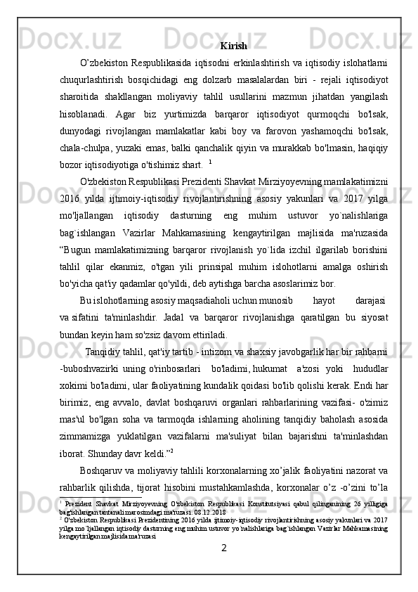 Kirish
O’zbеkistоn   Rеspublikаsidа   iqtisodni   erkinlаshtirish   vа   iqtisodiy   islоhаtlаrni
chuqurlаshtirish   bоsqichidаgi   eng   dоlzаrb   mаsаlаlаrdаn   biri   -   rеjаli   iqtisodiyot
shаrоitidа   shаkllаngаn   moliyaviy   tаhlil   usullаrini   mаzmun   jihаtdаn   yangilаsh
hisоblаnаdi.   Agar   biz   yurtimizda   barqaror   iqtisodiyot   qurmoqchi   bo'lsak,
dunyodagi   rivojlangan   mamlakatlar   kabi   boy   va   farovon   yashamoqchi   bo'lsak,
chala-chulpa, yuzaki  emas,  balki  qanchalik qiyin va murakkab bo'lmasin, haqiqiy
bozor iqtisodiyotiga o'tishimiz shart. 1
  
O'zbekiston Respublikasi Prezidenti Shavkat Mirziyoyevning mamlakatimizni
2016   yilda   ijtimoiy-iqtisodiy   rivojlantirishning   asosiy   yakunlari   va   2017   yilga
mo'ljallangan   iqtisodiy   dasturning   eng   muhim   ustuvor   yo`nalishlariga
bag`ishlangan   Vazirlar   Mahkamasining   kengaytirilgan   majlisida   ma'ruzasida
“Bugun   mamlakatimizning   barqaror   rivojlanish   yo`lida   izchil   ilgarilab   borishini
tahlil   qilar   ekanmiz,   o'tgan   yili   prinsipal   muhim   islohotlarni   amalga   oshirish
bo'yicha qat'iy qadamlar qo'yildi, deb aytishga barcha asoslarimiz bor.
Bu   islohotlarning   asosiy   maqsadiaholi   uchun   munosib     hayot     darajasi  
va   sifatini   ta'minlashdir.   Jadal   va   barqaror   rivojlanishga   qaratilgan   bu   siyosat
bundan keyin ham so'zsiz davom ettiriladi.
Tanqidiy tahlil, qat'iy tartib - intizom va shaxsiy javobgarlik har bir rahbarni
-buboshvazirki   uning   o'rinbosarlari       bo'ladimi,   hukumat       a'zosi     yoki       hududlar
xokimi bo'ladimi, ular faoliyatining kundalik qoidasi bo'lib qolishi   kerak. Endi har
birimiz,   eng   avvalo,   davlat   boshqaruvi   organlari   rahbarlarining   vazifasi-   o'zimiz
mas'ul   bo'lgan   soha   va   tarmoqda   ishlarning   aholining   tanqidiy   baholash   asosida
zimmamizga   yuklatilgan   vazifalarni   ma'suliyat   bilan   bajarishni   ta'minlashdan
iborat. Shunday davr   keldi.” 2
Bоshqаruv vа mоliyaviy tаhlili kоrхоnаlаrning хo’jаlik fаоliyatini nаzоrаt vа
rаhbаrlik   qilishdа,   tijоrаt   hisоbini   mustаhkаmlаshdа,   kоrхоnаlаr   o’z   -o’zini   to’lа
1
  Prezident   Shavkat   Mirziyoyevning   O'zbekiston   Respublikasi   Konstitutsiyasi   qabul   qilinganining   26   yilligiga
bag'ishlangan tantanali marosimdagi ma'ruzasi.  08.12.2018
2
  O'zbekiston Respublikasi Prezidentining 2016 yilda ijtimoiy-iqtisodiy rivojlantirishning asosiy yakunlari  va 2017
yilga mo`ljallangan iqtisodiy dasturning eng muhim ustuvor yo`nalishlariga bag`ishlangan Vazirlar Mahkamasining
kengaytirilgan majlisida ma'ruzasi
2