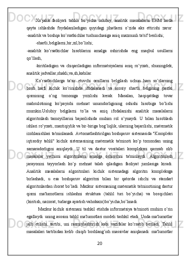 Xo’jalik   faoliyati   tahlili   bo’yicha   uslubiy,   analitik   masalalarni   EHM   larda
qayta   ishlashda   foydalaniladigan   quyidagi   jihatlarni   o’zida   aks   ettirishi   zarur:
-analitik va boshqa ko’rsatkichlar tushunchasiga aniq mazmunli ta'rif berilishi;
-shartli,belgilarni,bir,xil,bo’lishi;
-analitik   ko’rsatkichlar   hisoblarini   amalga   oshirishda   eng   maqbul   usullarni
qo’llash, 
-kiritiladigan   va   chiqariladigan   informatsiyalarni   aniq   ro’yxati,   shuningdek,
analitik jadvallar,shakli,va,sh,kabilar.
Ko’rsatkichlarga   ta'sir   etuvchi   omillarni   belgilash   uchun   ham   so’zlarning
bosh   harfi   kichik   ko’rinishda   ifodalanadi   va   asosiy   shartli   belgining   pastki
qismining   o’ng   tomoniga   yozilishi   kerak.   Masalan,   haqiqatdagi   tovar
mahsulotining   ko’payishi   mehnat   unumdorligining   oshishi   hisobiga   bo’lishi
mumkin.Uslubiy   belgilarni   to’la   va   aniq   ifodalanishi   analitik   masalalarni
algoritmlash   tamoyillarini   bajarilishida   muhim   rol   o’ynaydi.   U   bilan   hisoblash
ishlari ro’yxati, mantiqiylik va bir-biriga bog’liqlik, ularning bajarilishi, matematik
izohlanishlari ta'minlanadi. Avtomatlashtirilgan boshqaruv sistemasida "Kompleks
iqtisodiy   tahlil"   kichik   sistemasining   matematik   ta'minoti   ko’p   tomondan   uning
samaradorligini   aniqlaydi.   U   til   va   dastur   vositalari   kompleksni   qamrab   olib
masalalar   yechimi   algoritmlarni   amalga   oshirishni   ta'minlaydi.   Algoritmlash
jarayonini   tayyorlash   ko’p   mehnat   talab   qiladigan   faoliyat   jumlasiga   kiradi.
Analitik   masalalarni   algoritmlari   kichik   sistemadagi   algoritm   kompleksga
birlashadi,   u   esa   boshqaruv   algoritmi   bilan   bir   qatorda   ishchi   va   standart
algoritmlardan iborat bo’ladi. Mazkur sistemaning matematik ta'minotining dastur
qismi   ma'lumotlarni   ishlashni   struktura   (tahlil   turi   bo’yicha)   va   bosqichlari
(kiritish, nazorat, turlarga ajratish vahokazo)bo’yicha,bo’linadi.
   Mazkur kichik sistemani tashkil etishda informatsiya ta'minoti muhim o’rin
egallaydi. uning asosini tahlil ma'lumotlari modeli tashkil etadi. Unda ma'lumotlar
jalb   etilishi,   tartibi,   uni   rasmiylashtirish   kabi   vazifalar   ko’rsatib   beriladi.   Tahlil
masalalari   tartibidan   kelib   chiqib   boshlang’ish   massivlar   aniqlanadi:   ma'lumotlar
20