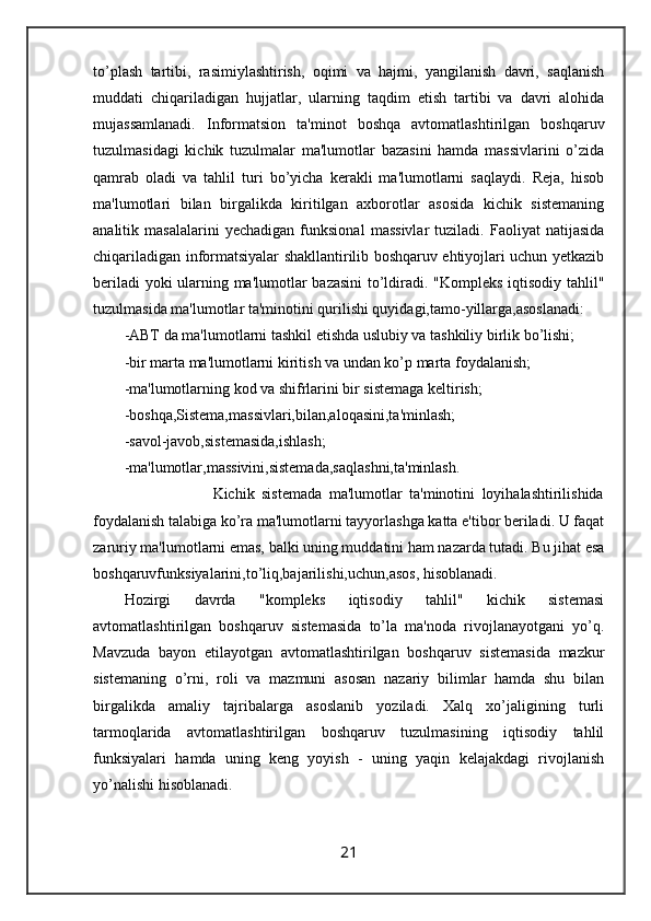 to’plash   tartibi,   rasimiylashtirish,   oqimi   va   hajmi,   yangilanish   davri,   saqlanish
muddati   chiqariladigan   hujjatlar,   ularning   taqdim   etish   tartibi   va   davri   alohida
mujassamlanadi.   Informatsion   ta'minot   boshqa   avtomatlashtirilgan   boshqaruv
tuzulmasidagi   kichik   tuzulmalar   ma'lumotlar   bazasini   hamda   massivlarini   o’zida
qamrab   oladi   va   tahlil   turi   bo’yicha   kerakli   ma'lumotlarni   saqlaydi.   Reja,   hisob
ma'lumotlari   bilan   birgalikda   kiritilgan   axborotlar   asosida   kichik   sistemaning
analitik   masalalarini   yechadigan   funksional   massivlar   tuziladi.   Faoliyat   natijasida
chiqariladigan informatsiyalar shakllantirilib boshqaruv ehtiyojlari uchun yetkazib
beriladi yoki ularning ma'lumotlar bazasini  to’ldiradi. "Kompleks iqtisodiy tahlil"
tuzulmasida ma'lumotlar ta'minotini qurilishi quyidagi,tamo-yillarga,asoslanadi:
-ABT da ma'lumotlarni tashkil etishda uslubiy va tashkiliy birlik bo’lishi;
-bir marta ma'lumotlarni kiritish va undan ko’p marta foydalanish;
-ma'lumotlarning kod va shifrlarini bir sistemaga keltirish;
-boshqa,Sistema,massivlari,bilan,aloqasini,ta'minlash;
-savol-javob,sistemasida,ishlash;
-ma'lumotlar,massivini,sistemada,saqlashni,ta'minlash.
                                  Kichik   sistemada   ma'lumotlar   ta'minotini   loyihalashtirilishida
foydalanish talabiga ko’ra ma'lumotlarni tayyorlashga katta e'tibor beriladi. U faqat
zaruriy ma'lumotlarni emas, balki uning muddatini ham nazarda tutadi. Bu jihat esa
boshqaruvfunksiyalarini,to’liq,bajarilishi,uchun,asos, hisoblanadi. 
Hozirgi   davrda   "kompleks   iqtisodiy   tahlil"   kichik   sistemasi
avtomatlashtirilgan   boshqaruv   sistemasida   to’la   ma'noda   rivojlanayotgani   yo’q.
Mavzuda   bayon   etilayotgan   avtomatlashtirilgan   boshqaruv   sistemasida   mazkur
sistemaning   o’rni,   roli   va   mazmuni   asosan   nazariy   bilimlar   hamda   shu   bilan
birgalikda   amaliy   tajribalarga   asoslanib   yoziladi.   Xalq   xo’jaligining   turli
tarmoqlarida   avtomatlashtirilgan   boshqaruv   tuzulmasining   iqtisodiy   tahlil
funksiyalari   hamda   uning   keng   yoyish   -   uning   yaqin   kelajakdagi   rivojlanish
yo’nalishi hisoblanadi.
21