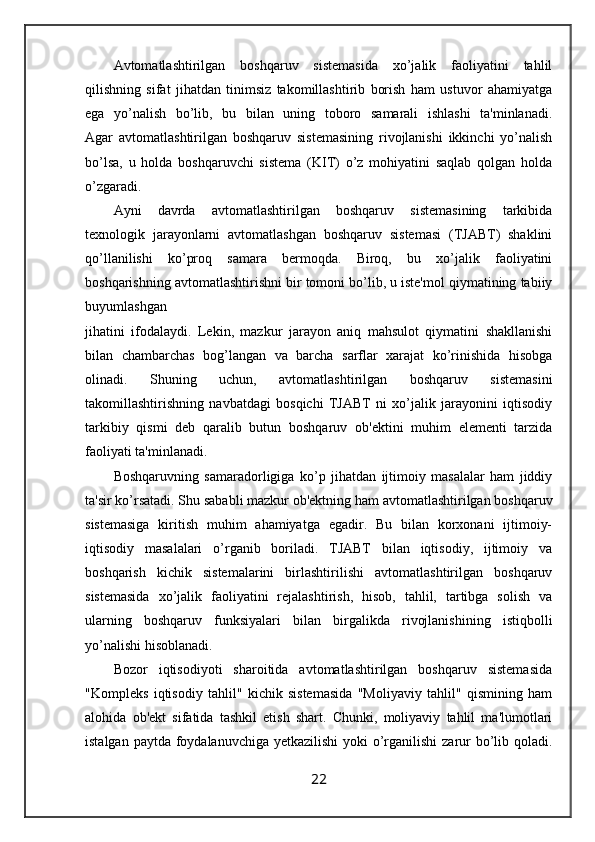 Avtomatlashtirilgan   boshqaruv   sistemasida   xo’jalik   faoliyatini   tahlil
qilishning   sifat   jihatdan   tinimsiz   takomillashtirib   borish   ham   ustuvor   ahamiyatga
ega   yo’nalish   bo’lib,   bu   bilan   uning   toboro   samarali   ishlashi   ta'minlanadi.
Agar   avtomatlashtirilgan   boshqaruv   sistemasining   rivojlanishi   ikkinchi   yo’nalish
bo’lsa,   u   holda   boshqaruvchi   sistema   (KIT)   o’z   mohiyatini   saqlab   qolgan   holda
o’zgaradi.
Ayni   davrda   avtomatlashtirilgan   boshqaruv   sistemasining   tarkibida
texnologik   jarayonlarni   avtomatlashgan   boshqaruv   sistemasi   (TJABT)   shaklini
qo’llanilishi   ko’proq   samara   bermoqda.   Biroq,   bu   xo’jalik   faoliyatini
boshqarishning avtomatlashtirishni bir tomoni bo’lib, u iste'mol qiymatining tabiiy
buyumlashgan 
jihatini   ifodalaydi.   Lekin,   mazkur   jarayon   aniq   mahsulot   qiymatini   shakllanishi
bilan   chambarchas   bog’langan   va   barcha   sarflar   xarajat   ko’rinishida   hisobga
olinadi.   Shuning   uchun,   avtomatlashtirilgan   boshqaruv   sistemasini
takomillashtirishning   navbatdagi   bosqichi   TJABT   ni   xo’jalik   jarayonini   iqtisodiy
tarkibiy   qismi   deb   qaralib   butun   boshqaruv   ob'ektini   muhim   elementi   tarzida
faoliyati ta'minlanadi.
Boshqaruvning   samaradorligiga   ko’p   jihatdan   ijtimoiy   masalalar   ham   jiddiy
ta'sir ko’rsatadi. Shu sababli mazkur ob'ektning ham avtomatlashtirilgan boshqaruv
sistemasiga   kiritish   muhim   ahamiyatga   egadir.   Bu   bilan   korxonani   ijtimoiy-
iqtisodiy   masalalari   o’rganib   boriladi.   TJABT   bilan   iqtisodiy,   ijtimoiy   va
boshqarish   kichik   sistemalarini   birlashtirilishi   avtomatlashtirilgan   boshqaruv
sistemasida   xo’jalik   faoliyatini   rejalashtirish,   hisob,   tahlil,   tartibga   solish   va
ularning   boshqaruv   funksiyalari   bilan   birgalikda   rivojlanishining   istiqbolli
yo’nalishi hisoblanadi.
Bozor   iqtisodiyoti   sharoitida   avtomatlashtirilgan   boshqaruv   sistemasida
"Kompleks   iqtisodiy   tahlil"   kichik   sistemasida   "Moliyaviy   tahlil"   qismining   ham
alohida   ob'ekt   sifatida   tashkil   etish   shart.   Chunki,   moliyaviy   tahlil   ma'lumotlari
istalgan paytda foydalanuvchiga yetkazilishi  yoki  o’rganilishi  zarur  bo’lib qoladi.
22
