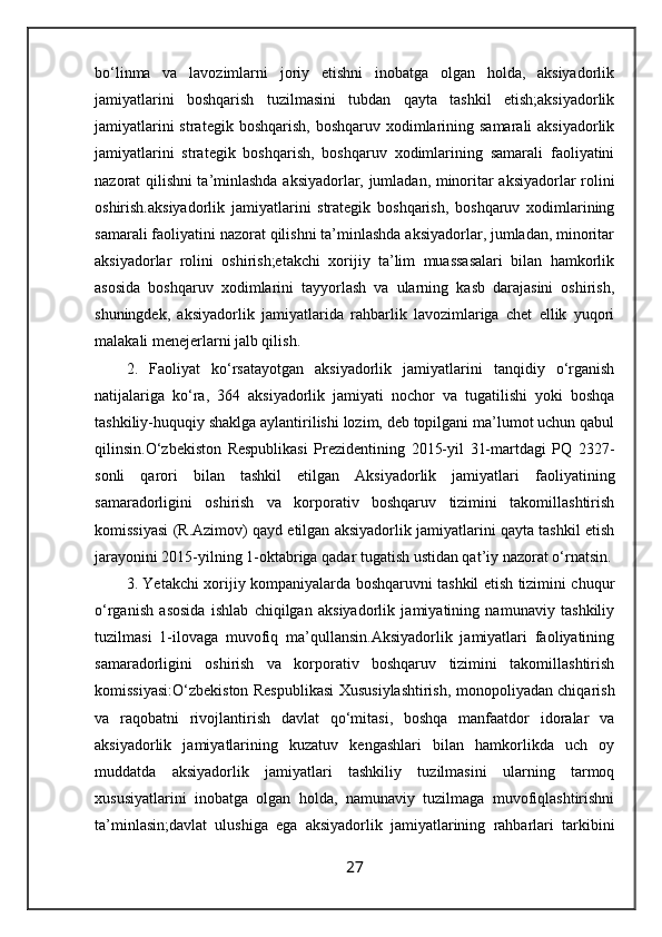 bo‘linma   va   lavozimlarni   joriy   etishni   inobatga   olgan   holda,   aksiyadorlik
jamiyatlarini   boshqarish   tuzilmasini   tubdan   qayta   tashkil   etish;aksiyadorlik
jamiyatlarini  strategik boshqarish,  boshqaruv xodimlarining samarali  aksiyadorlik
jamiyatlarini   strategik   boshqarish,   boshqaruv   xodimlarining   samarali   faoliyatini
nazorat qilishni ta’minlashda aksiyadorlar, jumladan, minoritar aksiyadorlar rolini
oshirish.aksiyadorlik   jamiyatlarini   strategik   boshqarish,   boshqaruv   xodimlarining
samarali faoliyatini nazorat qilishni ta’minlashda aksiyadorlar, jumladan, minoritar
aksiyadorlar   rolini   oshirish;etakchi   xorijiy   ta’lim   muassasalari   bilan   hamkorlik
asosida   boshqaruv   xodimlarini   tayyorlash   va   ularning   kasb   darajasini   oshirish,
shuningdek,   aksiyadorlik   jamiyatlarida   rahbarlik   lavozimlariga   chet   ellik   yuqori
malakali menejerlarni jalb qilish.
2.   Faoliyat   ko‘rsatayotgan   aksiyadorlik   jamiyatlarini   tanqidiy   o‘rganish
natijalariga   ko‘ra,   364   aksiyadorlik   jamiyati   nochor   va   tugatilishi   yoki   boshqa
tashkiliy-huquqiy shaklga aylantirilishi lozim, deb topilgani ma’lumot uchun qabul
qilinsin.O‘zbekiston   Respublikasi   Prezidentining   2015-yil   31-martdagi   PQ   2327-
sonli   qarori   bilan   tashkil   etilgan   Aksiyadorlik   jamiyatlari   faoliyatining
samaradorligini   oshirish   va   korporativ   boshqaruv   tizimini   takomillashtirish
komissiyasi (R.Azimov) qayd etilgan aksiyadorlik jamiyatlarini qayta tashkil etish
jarayonini 2015-yilning 1-oktabriga qadar tugatish ustidan qat’iy nazorat o‘rnatsin.
3. Yetakchi xorijiy kompaniyalarda boshqaruvni tashkil etish tizimini chuqur
o‘rganish   asosida   ishlab   chiqilgan   aksiyadorlik   jamiyatining   namunaviy   tashkiliy
tuzilmasi   1-ilovaga   muvofiq   ma’qullansin.Aksiyadorlik   jamiyatlari   faoliyatining
samaradorligini   oshirish   va   korporativ   boshqaruv   tizimini   takomillashtirish
komissiyasi:O‘zbekiston Respublikasi Xususiylashtirish, monopoliyadan chiqarish
va   raqobatni   rivojlantirish   davlat   qo‘mitasi,   boshqa   manfaatdor   idoralar   va
aksiyadorlik   jamiyatlarining   kuzatuv   kengashlari   bilan   hamkorlikda   uch   oy
muddatda   aksiyadorlik   jamiyatlari   tashkiliy   tuzilmasini   ularning   tarmoq
xususiyatlarini   inobatga   olgan   holda,   namunaviy   tuzilmaga   muvofiqlashtirishni
ta’minlasin;davlat   ulushiga   ega   aksiyadorlik   jamiyatlarining   rahbarlari   tarkibini
27 