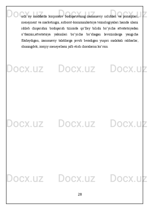 uch   oy   muddatda   korporativ   boshqaruvning   zamonaviy   uslublari   va   prinsiplari,
menejment va marketingni, axborot-kommunikatsiya texnologiyalari hamda ularni
ishlab   chiqarishni   boshqarish   tizimida   qo‘llay   bilishi   bo‘yicha   attestatsiyadan
o‘tkazsin;attestatsiya   yakunlari   bo‘yicha   bo‘shagan   lavozimlarga   yangicha
fikrlaydigan,   zamonaviy   talablarga   javob   beradigan   yuqori   malakali   rahbarlar,
shuningdek, xorijiy menejerlarni jalb etish choralarini ko‘rsin.
28 