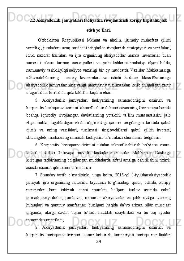 2.2 Aksiyadorlik  jamiyatlari faoliyatini rivojlantirish  xorijiy kapitalni jalb
etish  yo’llari.
  O‘zbekiston   Respublikasi   Mehnat   va   aholini   ijtimoiy   muhofaza   qilish
vazirligi, jumladan, uzoq muddatli istiqbolda rivojlanish strategiyasi va vazifalari,
ichki   nazorat   tizimlari   va   ijro   organining   aksiyadorlar   hamda   investorlar   bilan
samarali   o‘zaro   tarmoq   xususiyatlari   va   yo‘nalishlarini   inobatga   olgan   holda,
namunaviy   tashkiliyIqtisodiyot   vazirligi   bir   oy   muddatda   Vazirlar   Mahkamasiga
«Xizmatchilarning     asosiy   lavozimlari   va   ishchi   kasblari   klassifikatori»ga
aksiyadorlik jamiyatlarining yangi namunaviy tuzilmasidan kelib chiqadigan zarur
o‘zgartishlar kiritish haqida takliflar taqdim etsin.
5.   Aksiyadorlik   jamiyatlari   faoliyatining   samaradorligini   oshirish   va
korporativ boshqaruv tizimini takomillashtirish komissiyasining Germaniya hamda
boshqa   iqtisodiy   rivojlangan   davlatlarning   yetakchi   ta’lim   muassasalarini   jalb
etgan   holda,   tugatiladigan   etish   to‘g‘risidagi   qarorni   belgilangan   tartibda   qabul
qilsin   va   uning   vazifalari,   tuzilmasi,   tinglovchilarni   qabul   qilish   kvotasi,
shuningdek, markazning samarali faoliyatini ta’minlash choralarini belgilasin.
6.   Korporativ   boshqaruv   tizimini   tubdan   takomillashtirish   bo‘yicha   chora-
tadbirlar   dasturi   2-ilovaga   muvofiq   tasdiqlansin.Vazirlar   Mahkamasi   Dasturga
kiritilgan tadbirlarning belgilangan muddatlarda sifatli amalga oshirilishini  tizimli
asosda nazorat qilinishini ta’minlasin.
7.   Shunday   tartib   o‘rnatilsinki,   unga   ko‘ra,   2015-yil   1-iyuldan:aksiyadorlik
jamiyati   ijro   organining   rahbarini   tayinlash   to‘g‘risidagi   qaror,   odatda,   xorijiy
menejerlar   ham   ishtirok   etishi   mumkin   bo‘lgan   tanlov   asosida   qabul
qilinadi;aksiyadorlar,   jumladan,   minoritar   aksiyadorlar   xo‘jalik   sudiga   ularning
huquqlari   va   qonuniy   manfaatlari   buzilgani   haqida   da’vo   arizasi   bilan   murojaat
qilganda,   ularga   davlat   bojini   to‘lash   muddati   uzaytiriladi   va   bu   boj   aybdor
tomonidan undiriladi;
8.   Aksiyadorlik   jamiyatlari   faoliyatining   samaradorligini   oshirish   va
korporativ   boshqaruv   tizimini   takomillashtirish   komissiyasi   boshqa   manfaatdor
29 