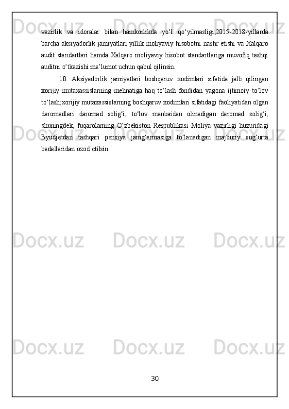 vazirlik   va   idoralar   bilan   hamkorlikda   yo‘l   qo‘yilmasligi;2015-2018-yillarda
barcha aksiyadorlik jamiyatlari yillik moliyaviy hisobotni nashr  etishi  va Xalqaro
audit  standartlari  hamda Xalqaro moliyaviy hisobot  standartlariga muvofiq tashqi
auditni o‘tkazishi ma’lumot uchun qabul qilinsin.
  10.   Aksiyadorlik   jamiyatlari   boshqaruv   xodimlari   sifatida   jalb   qilingan
xorijiy   mutaxassislarning   mehnatiga   haq   to‘lash   fondidan   yagona   ijtimoiy   to‘lov
to‘lash;xorijiy mutaxassislarning boshqaruv xodimlari sifatidagi faoliyatidan olgan
daromadlari   daromad   solig‘i,   to‘lov   manbaidan   olinadigan   daromad   solig‘i,
shuningdek,   fuqarolarning   O‘zbekiston   Respublikasi   Moliya   vazirligi   huzuridagi
Byudjetdan   tashqari   pensiya   jamg‘armasiga   to‘lanadigan   majburiy   sug‘urta
badallaridan ozod etilsin.
30