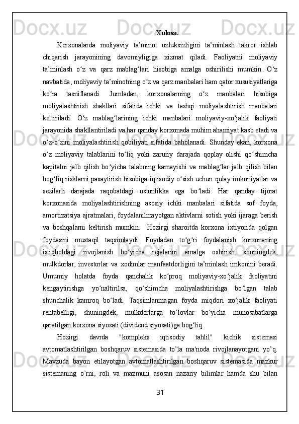 Xulosa.
Korxonalarda   moliyaviy   ta’minot   uzluksizligini   ta’minlash   takror   ishlab
chiqarish   jarayonining   davomiyligiga   xizmat   qiladi.   Faoliyatni   moliyaviy
ta’minlash   o z   va   qarz   mablag lari   hisobiga   amalga   oshirilishi   mumkin.   O zʻ ʻ ʻ
navbatida, moliyaviy ta’minotning o z va qarz manbalari ham qator xususiyatlariga	
ʻ
ko ra   tasniflanadi.   Jumladan,   korxonalarning   o z   manbalari   hisobiga	
ʻ ʻ
moliyalashtirish   shakllari   sifatida   ichki   va   tashqi   moliyalashtirish   manbalari
keltiriladi.   O z   mablag larining   ichki   manbalari   moliyaviy-xo jalik   faoliyati	
ʻ ʻ ʻ
jarayonida shakllantiriladi va har qanday korxonada muhim ahamiyat kasb etadi va
o z-o zini   moliyalashtirish   qobiliyati   sifatida   baholanadi.   Shunday   ekan,   korxona	
ʻ ʻ
o z   moliyaviy   talablarini   to liq   yoki   zaruriy   darajada   qoplay   olishi   qo shimcha
ʻ ʻ ʻ
kapitalni   jalb   qilish   bo yicha   talabning   kamayishi   va   mablag lar   jalb   qilish   bilan	
ʻ ʻ
bog liq risklarni pasaytirish hisobiga iqtisodiy o sish uchun qulay imkoniyatlar va	
ʻ ʻ
sezilarli   darajada   raqobatdagi   ustunlikka   ega   bo ladi.   Har   qanday   tijorat	
ʻ
korxonasida   moliyalashtirishning   asosiy   ichki   manbalari   sifatida   sof   foyda,
amortizatsiya ajratmalari, foydalanilmayotgan aktivlarni sotish yoki ijaraga berish
va   boshqalarni   keltirish   mumkin.     Hozirgi   sharoitda   korxona   ixtiyorida   qolgan
foydasini   mustaqil   taqsimlaydi.   Foydadan   to g ri   foydalanish   korxonaning	
ʻ ʻ
istiqboldagi   rivojlanish   bo yicha   rejalarini   amalga   oshirish,   shuningdek,	
ʻ
mulkdorlar,   investorlar   va   xodimlar   manfaatdorligini   ta’minlash   imkonini   beradi.
Umumiy   holatda   foyda   qanchalik   ko proq   moliyaviy-xo jalik   faoliyatini	
ʻ ʻ
kengaytirishga   yo naltirilsa,   qo shimcha   moliyalashtirishga   bo lgan   talab	
ʻ ʻ ʻ
shunchalik   kamroq   bo ladi.   Taqsimlanmagan   foyda   miqdori   xo jalik   faoliyati	
ʻ ʻ
rentabelligi,   shuningdek,   mulkdorlarga   to lovlar   bo yicha   munosabatlarga	
ʻ ʻ
qaratilgan korxona siyosati (dividend siyosati)ga bog liq. 	
ʻ
Hozirgi   davrda   "kompleks   iqtisodiy   tahlil"   kichik   sistemasi
avtomatlashtirilgan   boshqaruv   sistemasida   to’la   ma'noda   rivojlanayotgani   yo’q.
Mavzuda   bayon   etilayotgan   avtomatlashtirilgan   boshqaruv   sistemasida   mazkur
sistemaning   o’rni,   roli   va   mazmuni   asosan   nazariy   bilimlar   hamda   shu   bilan
31