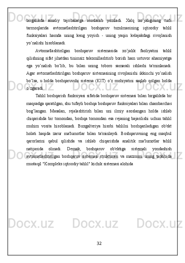 birgalikda   amaliy   tajribalarga   asoslanib   yoziladi.   Xalq   xo’jaligining   turli
tarmoqlarida   avtomatlashtirilgan   boshqaruv   tuzulmasining   iqtisodiy   tahlil
funksiyalari   hamda   uning   keng   yoyish   -   uning   yaqin   kelajakdagi   rivojlanish
yo’nalishi hisoblanadi.
Avtomatlashtirilgan   boshqaruv   sistemasida   xo’jalik   faoliyatini   tahlil
qilishning   sifat   jihatdan   tinimsiz   takomillashtirib   borish   ham   ustuvor   ahamiyatga
ega   yo’nalish   bo’lib,   bu   bilan   uning   toboro   samarali   ishlashi   ta'minlanadi.
Agar   avtomatlashtirilgan   boshqaruv   sistemasining   rivojlanishi   ikkinchi   yo’nalish
bo’lsa,   u   holda   boshqaruvchi   sistema   (KIT)   o’z   mohiyatini   saqlab   qolgan   holda
o’zgaradi.
Tahlil boshqarish funksiyasi sifatida boshqaruv sistemasi  bilan birgalikda bir
maqsadga qaratilgan, shu tufayli boshqa boshqaruv funksiyalari bilan chambarchas
bog’langan.   Masalan,   rejalashtirish   bilan   uni   ilmiy   asoslangan   holda   ishlab
chiqarishda   bir   tomondan,   boshqa   tomondan   esa   rejaning   bajarilishi   uchun   tahlil
muhim   vosita   hisoblanadi.   Buxgalteriya   hisobi   tahlilni   boshqariladigan   ob'ekt
holati   haqida   zarur   ma'lumotlar   bilan   ta'minlaydi.   Boshqaruvning   eng   maqbul
qarorlarini   qabul   qilishda   va   ishlab   chiqarishda   analitik   ma'lumotlar   tahlil
natijasida   olinadi.   Demak,   boshqaruv   ob'ektiga   sistemali   yondashish
avtomatlashtirilgan   boshqaruv   sistemasi   strukturasi   va   mazmuni   uning   tarkibida
mustaqil "Kompleks iqtisodiy tahlil" kichik sistemasi alohida
32