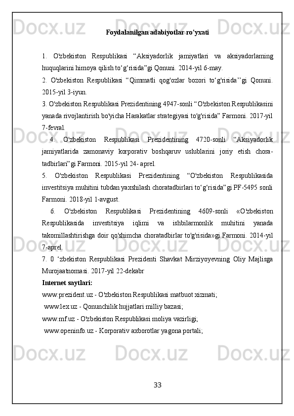 Foydalanilgan   adabiyotlar   ro ' yxati
1.   O ' zbekiston   Respublikasi   “ Aksiyadorlik   jamiyatlari   va   aksiyadorlaming
huquqlarini   himoya   qilish   to ‘ g ‘ risida ” gi   Qonuni .  2014-yil 6-may. 
2.   O'zbekiston   Respublikasi   “Qimmatli   qog'ozlar   bozori   to‘g'risida’’gi   Qonuni.
2015-yil 3-iyun. 
3. O'zbekiston Respublikasi Prezidentining 4947-sonli “O'zbekiston Respublikasini
yanada rivojlantirish bo'yicha Harakatlar strategiyasi to'g'risida” Farmoni. 2017-yil
7-fevral.
  4.   O'zbekiston   Respublikasi   Prezidentining   4720-sonli   “Aksiyadorlik
jamiyatlarida   zamonaviy   korporativ   boshqaruv   uslublarini   joriy   etish   chora-
tadbirlari”gi Farmoni. 2015-yil 24- aprel. 
5.   O'zbekiston   Respublikasi   Prezidentining   “O'zbekiston   Respublikasida
investitsiya muhitini tubdan yaxshilash choratadbirlari to‘g‘risida”gi PF-5495 sonli
Farmoni. 2018-yil 1-avgust.
  6.   O'zbekiston   Respublikasi   Prezidentining   4609-sonli   «O'zbekiston
Respublikasida   investitsiya   iqlimi   va   ishbilarmonlik   muhitini   yanada
takomillashtirishga doir qo'shimcha choratadbirlar to'g'risida»gi Farmoni. 2014-yil
7-aprel. 
7.   0   ‘zbekiston   Respublikasi   Prezidenti   Shavkat   Mirziyoyevning   Oliy   Majlisga
Murojaatnomasi. 2017-yil 22-dekabr 
Internet saytlari: 
www.prezident.uz - O'zbekiston Respublikasi matbuot xizmati;
 www.lex.uz - Qonunchilik hujjatlari milliy bazasi; 
www.mf.uz - O'zbekiston Respublikasi moliya vazirligi;
 www.openinfo.uz - Korporativ axborotlar yagona portali;
33 
