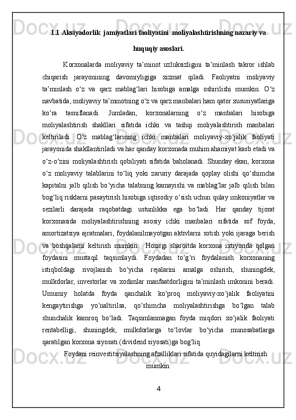 1.1 Aksiyadorlik  jamiyatlari faoliyatini  moliyalashtirishning nazariy va
huquqiy asoslari.
    Korxonalarda   moliyaviy   ta’minot   uzluksizligini   ta’minlash   takror   ishlab
chiqarish   jarayonining   davomiyligiga   xizmat   qiladi.   Faoliyatni   moliyaviy
ta’minlash   o z   va   qarz   mablag lari   hisobiga   amalga   oshirilishi   mumkin.   O zʻ ʻ ʻ
navbatida, moliyaviy ta’minotning o z va qarz manbalari ham qator xususiyatlariga	
ʻ
ko ra   tasniflanadi.   Jumladan,   korxonalarning   o z   manbalari   hisobiga	
ʻ ʻ
moliyalashtirish   shakllari   sifatida   ichki   va   tashqi   moliyalashtirish   manbalari
keltiriladi.   O z   mablag larining   ichki   manbalari   moliyaviy-xo jalik   faoliyati	
ʻ ʻ ʻ
jarayonida shakllantiriladi va har qanday korxonada muhim ahamiyat kasb etadi va
o z-o zini   moliyalashtirish   qobiliyati   sifatida   baholanadi.   Shunday   ekan,   korxona	
ʻ ʻ
o z   moliyaviy   talablarini   to liq   yoki   zaruriy   darajada   qoplay   olishi   qo shimcha
ʻ ʻ ʻ
kapitalni   jalb   qilish   bo yicha   talabning   kamayishi   va   mablag lar   jalb   qilish   bilan	
ʻ ʻ
bog liq risklarni pasaytirish hisobiga iqtisodiy o sish uchun qulay imkoniyatlar va	
ʻ ʻ
sezilarli   darajada   raqobatdagi   ustunlikka   ega   bo ladi.   Har   qanday   tijorat	
ʻ
korxonasida   moliyalashtirishning   asosiy   ichki   manbalari   sifatida   sof   foyda,
amortizatsiya ajratmalari, foydalanilmayotgan aktivlarni sotish yoki ijaraga berish
va   boshqalarni   keltirish   mumkin.     Hozirgi   sharoitda   korxona   ixtiyorida   qolgan
foydasini   mustaqil   taqsimlaydi.   Foydadan   to g ri   foydalanish   korxonaning	
ʻ ʻ
istiqboldagi   rivojlanish   bo yicha   rejalarini   amalga   oshirish,   shuningdek,	
ʻ
mulkdorlar,   investorlar   va   xodimlar   manfaatdorligini   ta’minlash   imkonini   beradi.
Umumiy   holatda   foyda   qanchalik   ko proq   moliyaviy-xo jalik   faoliyatini	
ʻ ʻ
kengaytirishga   yo naltirilsa,   qo shimcha   moliyalashtirishga   bo lgan   talab	
ʻ ʻ ʻ
shunchalik   kamroq   bo ladi.   Taqsimlanmagan   foyda   miqdori   xo jalik   faoliyati	
ʻ ʻ
rentabelligi,   shuningdek,   mulkdorlarga   to lovlar   bo yicha   munosabatlarga	
ʻ ʻ
qaratilgan korxona siyosati (dividend siyosati)ga bog liq. 	
ʻ
Foydani reinvestitsiyalashning afzalliklari sifatida quyidagilarni keltirish
mumkin:
4