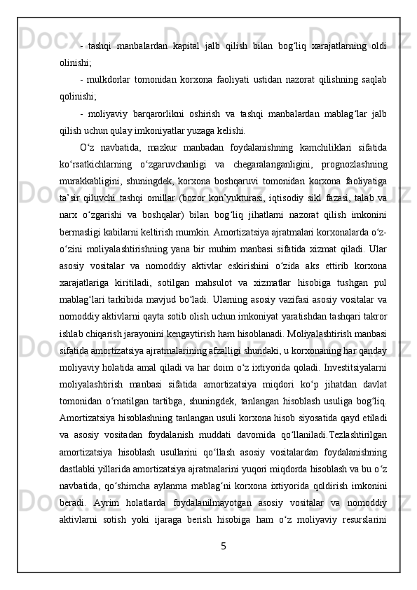 -   tashqi   manbalardan   kapital   jalb   qilish   bilan   bog liq   xarajatlarning   oldiʻ
olinishi;
-   mulkdorlar   tomonidan   korxona   faoliyati   ustidan   nazorat   qilishning   saqlab
qolinishi;
-   moliyaviy   barqarorlikni   oshirish   va   tashqi   manbalardan   mablag lar   jalb	
ʻ
qilish uchun qulay imkoniyatlar yuzaga kelishi.
O z   navbatida,   mazkur   manbadan   foydalanishning   kamchiliklari   sifatida	
ʻ
ko rsatkichlarning   o zgaruvchanligi   va   chegaralanganligini,   prognozlashning	
ʻ ʻ
murakkabligini,   shuningdek,   korxona   boshqaruvi   tomonidan   korxona   faoliyatiga
ta’sir   qiluvchi   tashqi   omillar   (bozor   kon’yukturasi,   iqtisodiy   sikl   fazasi,   talab   va
narx   o zgarishi   va   boshqalar)   bilan   bog liq   jihatlarni   nazorat   qilish   imkonini	
ʻ ʻ
bermasligi kabilarni keltirish mumkin. Amortizatsiya ajratmalari korxonalarda o z-	
ʻ
o zini   moliyalashtirishning   yana   bir   muhim   manbasi   sifatida   xizmat   qiladi.   Ular	
ʻ
asosiy   vositalar   va   nomoddiy   aktivlar   eskirishini   o zida   aks   ettirib   korxona	
ʻ
xarajatlariga   kiritiladi,   sotilgan   mahsulot   va   xizmatlar   hisobiga   tushgan   pul
mablag lari  tarkibida mavjud bo ladi. Ularning asosiy  vazifasi  asosiy vositalar va	
ʻ ʻ
nomoddiy aktivlarni qayta sotib olish uchun imkoniyat yaratishdan tashqari takror
ishlab chiqarish jarayonini kengaytirish ham hisoblanadi. Moliyalashtirish manbasi
sifatida amortizatsiya ajratmalarining afzalligi shundaki, u korxonaning har qanday
moliyaviy holatida amal qiladi va har doim o z ixtiyorida qoladi. Investitsiyalarni	
ʻ
moliyalashtirish   manbasi   sifatida   amortizatsiya   miqdori   ko p   jihatdan   davlat	
ʻ
tomonidan   o rnatilgan   tartibga,   shuningdek,   tanlangan   hisoblash   usuliga   bog liq.	
ʻ ʻ
Amortizatsiya hisoblashning tanlangan usuli korxona hisob siyosatida qayd etiladi
va   asosiy   vositadan   foydalanish   muddati   davomida   qo llaniladi.Tezlashtirilgan	
ʻ
amortizatsiya   hisoblash   usullarini   qo llash   asosiy   vositalardan   foydalanishning	
ʻ
dastlabki yillarida amortizatsiya ajratmalarini yuqori miqdorda hisoblash va bu o z	
ʻ
navbatida,   qo shimcha   aylanma   mablag ni   korxona   ixtiyorida   qoldirish   imkonini	
ʻ ʻ
beradi.   Ayrim   holatlarda   foydalanilmayotgan   asosiy   vositalar   va   nomoddiy
aktivlarni   sotish   yoki   ijaraga   berish   hisobiga   ham   o z   moliyaviy   resurslarini	
ʻ
5 