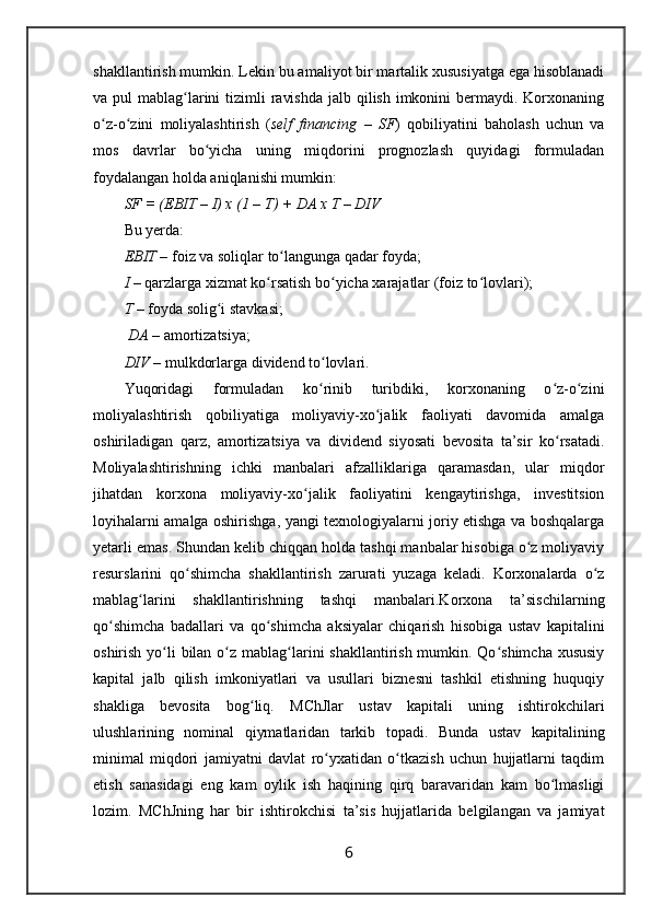 shakllantirish mumkin. Lekin bu amaliyot bir martalik xususiyatga ega hisoblanadi
va pul  mablag larini  tizimli  ravishda  jalb qilish imkonini  bermaydi. Korxonaningʻ
o z-o zini   moliyalashtirish   (	
ʻ ʻ self   financing   –   SF )   qobiliyatini   baholash   uchun   va
mos   davrlar   bo yicha   uning   miqdorini   prognozlash   quyidagi   formuladan	
ʻ
foydalangan holda aniqlanishi mumkin:
SF  = (EBIT – I) x (1 – T) + DA x T – DIV
Bu yerda:
EBIT –  foiz va soliqlar to langunga qadar foyda;	
ʻ
I –  qarzlarga xizmat ko rsatish bo yicha xarajatlar (foiz to lovlari);	
ʻ ʻ ʻ
T  –  foyda solig i stavkasi;	
ʻ
 DA –  amortizatsiya;
DIV –  mulkdorlarga dividend to lovlari.	
ʻ
Yuqoridagi   formuladan   ko rinib   turibdiki,   korxonaning   o z-o zini
ʻ ʻ ʻ
moliyalashtirish   qobiliyatiga   moliyaviy-xo jalik   faoliyati   davomida   amalga	
ʻ
oshiriladigan   qarz,   amortizatsiya   va   dividend   siyosati   bevosita   ta’sir   ko rsatadi.	
ʻ
Moliyalashtirishning   ichki   manbalari   afzalliklariga   qaramasdan,   ular   miqdor
jihatdan   korxona   moliyaviy-xo jalik   faoliyatini   kengaytirishga,   investitsion	
ʻ
loyihalarni amalga oshirishga, yangi texnologiyalarni joriy etishga va boshqalarga
yetarli emas. Shundan kelib chiqqan holda tashqi manbalar hisobiga o z moliyaviy	
ʻ
resurslarini   qo shimcha   shakllantirish   zarurati   yuzaga   keladi.   Korxonalarda   o z	
ʻ ʻ
mablag larini   shakllantirishning   tashqi   manbalari.Korxona   ta’sischilarning	
ʻ
qo shimcha   badallari   va   qo shimcha   aksiyalar   chiqarish   hisobiga   ustav   kapitalini	
ʻ ʻ
oshirish yo li  bilan o z mablag larini shakllantirish mumkin. Qo shimcha xususiy	
ʻ ʻ ʻ ʻ
kapital   jalb   qilish   imkoniyatlari   va   usullari   biznesni   tashkil   etishning   huquqiy
shakliga   bevosita   bog liq.  	
ʻ MCh J lar   ustav   kapitali   uning   ishtirokchilari
ulushlarining   nominal   qiymatlaridan   tarkib   topadi.   Bunda   ustav   kapitalining
minimal   miqdori   jamiyatni   davlat   ro yxatidan   o tkazish   uchun   hujjatlarni   taqdim	
ʻ ʻ
etish   sanasidagi   eng   kam   oylik   ish   haqining   qirq   baravaridan   kam   bo lmasligi	
ʻ
lozim.   MChJning   har   bir   ishtirokchisi   ta’sis   hujjatlarida   belgilangan   va   jamiyat
6 