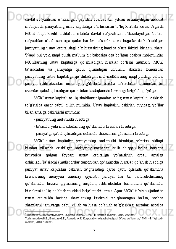 davlat   ro yxatidan   o tkazilgan   paytdan   boshlab   bir   yildan   oshmaydigan   muddatʻ ʻ
mobaynida jamiyatning ustav kapitaliga o z hissasini to liq kiritishi kerak. 	
ʻ ʻ Agarda
MChJ   faqat   kredit   tashkiloti   sifatida   davlat   ro yxatidan   o tkazilayotgan   bo lsa,	
ʻ ʻ ʻ
ro yxatdan   o tish   sanasiga   qadar   har   bir   ta’sischi   ta’sis   hujjatlarida   ko rsatilgan	
ʻ ʻ ʻ
jamiyatning ustav kapitalidagi  o z hissasining  kamida o ttiz foizini kiritishi  shart.	
ʻ ʻ
3
Naqd pul yoki naqd pulda ma’lum bir bahosiga ega bo lgan boshqa mol-mulklar	
ʻ
MChJlarning   ustav   kapitaliga   qo shiladigan   hissalar   bo lishi   mumkin.  	
ʻ ʻ MChJ
ta’sischilari   va   jamiyatga   qabul   qilinadigan   uchinchi   shaxslar   tomonidan
jamiyatning   ustav   kapitaliga   qo shiladigan   mol-mulklarning   naqd   puldagi   bahosi	
ʻ
jamiyat   ishtirokchilari   umumiy   yig ilishida   barcha   ta’sischilar   tomonidan   bir	
ʻ
ovozdan qabul qilinadigan qaror bilan tasdiqlanishi lozimligi belgilab qo yilgan. 	
ʻ
MChJ ustav kapitali to liq shakllantirilgandan so ng ustav kapitalini oshirish	
ʻ ʻ
to g risida   qaror   qabul   qilish   mumkin.   Ustav   kapitalini   oshirish   quyidagi   yo llar	
ʻ ʻ ʻ
bilan amalga oshirilishi mumkin: 
-  jamiyatning mol-mulki hisobiga;
- ta’sischi yoki mulkdorlarning qo shimcha hissalari hisobiga;	
ʻ
- jamiyatga qabul qilinadigan uchinchi shaxslarning hissalari hisobiga .
MChJ   ustav   kapitalini   jamiyatning   mol-mulki   hisobiga   oshirish   oldingi
hisobot   yillarida   erishilgan   moliyaviy   natijadan   kelib   chiqqan   holda   korxona
ixtiyorida   qolgan   foydani   ustav   kapitaliga   yo naltirish   orqali   amalga	
ʻ
oshiriladi. Ta’sischi (mulkdor)lar tomonidan   qo shimcha hissalar qo shish hisobiga	
ʻ ʻ
jamiyat   ustav   kapitalini   oshirish   to g risidagi   qaror   qabul   qilishda   qo shimcha	
ʻ ʻ ʻ
hissalarning   muayyan   umumiy   qiymati,   jamiyat   har   bir   ishtirokchisining
qo shimcha   hissasi   qiymatining   miqdori,   ishtirokchilar   tomonidan   qo shimcha	
ʻ ʻ
hissalarni to liq qo shish muddati belgilanishi kerak.	
ʻ ʻ  Agar MChJ ta’sis hujjatlarida
ustav   kapitalida   boshqa   shaxslarning   ishtiroki   taqiqlanmagan   bo lsa,   boshqa	
ʻ
shaxslarni   jamiyatga   qabul   qilish   va   hissa   qo shish   to g risidagi   arizalari   asosida	
ʻ ʻ ʻ
3
  ElmirzayevS .  Korporativmoliya .  O ’ quvqo ’ llanma  /  TMI . – T : “ Iqtisod - moliya ”, 2015. 272  bet . 
ToshmurodovaB . E .,  ElmirzaevS . E .,  AxmedovX . R .  Korporativmoliyastrategiyasi .  O ’ quv   qo ’ llanma  /   TMI . – T : “ Iqtisod -
moliya ”, 2013. 128  bet . 
7
