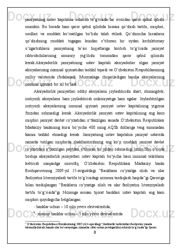 jamiyatning   ustav   kapitalini   oshirish   to g risida   bir   ovozdan   qaror   qabul   qilishiʻ ʻ
mumkin.   Bu   borada   ham   qaror   qabul   qilishda   hissani   qo shish   tartibi,   miqdori,	
ʻ
usullari   va   muddati   ko rsatilgan   bo lishi   talab   etiladi.  	
ʻ ʻ Qo shimcha   hissalarni	ʻ
qo shishning   muddati   tugagan   kundan   e’tiboran   bir   oydan   kechiktirmay	
ʻ
o zgartishlarni   jamiyatning   ta’sis   hujjatlariga   kiritish   to g risida   jamiyat
ʻ ʻ ʻ
ishtirokchilarining   umumiy   yig ilishi   tomonidan   qaror   qabul   qilinishi	
ʻ
kerak. Aksiyadorlik   jamiyatining   ustav   kapitali   aksiyadorlar   olgan   jamiyat
aksiyalarining nominal qiymatidan tashkil topadi va O‘zbekiston Respublikasining
milliy   valutasida   ifodalanadi.   Muomalaga   chiqariladigan   barcha   aksiyalarning
nominal qiymati bir xil bo‘ladi.
Aksiyadorlik   jamiyatlari   oddiy   aksiyalarni   joylashtirishi   shart,   shuningdek,
imtiyozli   aksiyalarni   ham   joylashtirish   imkoniyatiga   ham   egalar.   Joylashtirilgan
imtiyozli   aksiyalarning   nominal   qiymati   jamiyat   ustav   kapitalining   yigirma
foizidan   oshmasligi   kerak.   Aksiyadorlik   jamiyati   ustav   kapitalining   eng   kam
miqdori   jamiyat   davlat   ro‘yxatidan   o‘tkazilgan   sanada   O‘zbekiston   Respublikasi
Markaziy   bankining   kursi   bo‘yicha   400   ming   AQSh   dollariga   teng   summadan
kamni   tashkil   etmasligi   kerak.   Jamiyatning   ustav   kapitalini   jamiyat   ustavida
nazarda   tutilgan   miqdorda   shakllantirishning   eng   ko‘p   muddati   jamiyat   davlat
ro‘yxatidan o‘tkazilgan paytdan e’tiboran bir yildan oshmasligi lozim. Shu o rinda	
ʻ
boshqa   aksiyadorlik   jamiyatlari   ustav   kapitali   bo yicha   ham   minimal   talablarni	
ʻ
keltirish   maqsadga   muvofiq.   O zbekiston   Respublikasi   Markaziy   banki	
ʻ
Boshqaruvining   2009-yil   15-avgustdagi   “Banklarni   ro yxatga   olish   va   ular	
ʻ
faoliyatini litsenziyalash tartibi to g risidagi nizomni tasdiqlash haqida	
ʻ ʻ ”gi Qarori ga
bilan   tasdiqlangan   “Banklarni   ro yxatga   olish   va   ular   faoliyatini   litsenziyalash
ʻ
tartibi   to g risida	
ʻ ʻ ”gi   Nizomga   asosan   tijorat   banklari   ustav   kapitali   eng   kam
miqdori quyidagicha belgilangan:
- banklar uchun – 10 mln yevro ekvivalentida;
4
- xususiy banklar uchun – 5 mln yevro ekvivalentida.
4
  O zbekiston Respublikasi Prezidentining 2007-yil 4-apreldagi “	
ʻ Auditorlik tashkilotlari faoliyatini yanada 
takomillashtirish hamda ular ko rsatayotgan xizmatlar sifati uchun javobgarlikni oshirish to g risida”gi 	
ʻ ʻ ʻ Qarori
8 