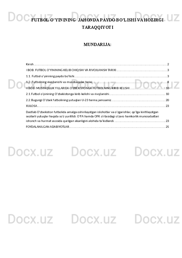 FUTBOL O’YININING  JAHONDA PAYDO BO’LISHI VA HOZIRGI
TARAQQIYOTI
MUNDARIJA: 
Kirish. ........................................................................................................................................................... 2
I BOB. FUTBOL O‘YININING KELIB CHIQISHI VA RIVOJLANISH TARIXI ........................................................... 3
1.1. Futbol o‘yinining paydo bo‘lishi ............................................................................................................ 3
1.2. Futbolning rivojlanishi va musobaqalar tarixi. ...................................................................................... 8
II.BOB. MUSTAQILLIK YILLARIDA O‘ZBEKISTONGA FUTBOLNING KIRIB KELISHI ......................................... 10
2.1.Futbol o’yinining O’zbekistonga kirib kelishi va rivojlanishi. ................................................................ 10
2.2.Bugungi O’zbek futbolining yutuqlari U-23 terma jamoamiz ............................................................... 20
XULOSA ...................................................................................................................................................... 23
Dastlab Oʻzbekiston futbolida amalga oshirilayotgan islohotlar va oʻzgarishlar, qoʻlga kiritilayotgan 
sezilarli yutuqlar haqida soʻz yuritildi. OʻFA hamda OFK oʻrtasidagi oʻzaro hamkorlik munosabatlari 
ishonch va hurmat asosida qurilgan ekanligini alohida taʼkidlandi. ........................................................... 23
FOYDALANILGAN ADABIYOTLAR ................................................................................................................ 25 