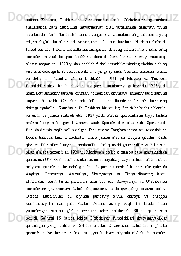 nafaqat   Far   ona,   Toshkent   va   Samarqandda,   balki   O’zbekistonning   boshqa
shaharlarida   ham   futbolning   muvaffaqiyat   bilan   tarqalishiga   qaramay,   uning
rivojlanishi o’zi bo’larchilik bilan o’tayotgan edi. Jamoalami o’rgatish tizimi yo’q
edi, mashg’uIotlar o’ta sodda va vaqti-vaqti bilan o’tkazilardi. Hech bir shaharda
futbol   birinchi   1   iklari   tashkillashtirilmagandi,   shuning   uchun   hatto   o’ndan   ortiq
jamoalar   mavjud   bo’lgan   Toshkent   shahrida   ham   bironta   rasmiy   musobaqa
o’tkazilmagan edi. 1920 yildan boshlab futbol respublikamizning chekka qishloq
va mahal-lalariga kirib borib, mashhur o’yinga aylandi. Yoshlar, talabalar, ishchi
va   dehqonlar   futbolga   talpina   boshladilar.   1921   yil   Moskva   va   Toshkent
futbolchilarining ilk uchrashuvi o’tkazilgani bilan ahamiyatga loyiqdir. 1925 yilda
mamlakat   Jismoniy   tarbiya   kengashi   tomonidan   ommaviy   jismoniy   tadbirlaming
taqvimi   6   tuzildi.   O’zbekistonda   futbolni   tashkillashtirish   bir   o’z   tartibliroq
tizimga egabo’ldi. Shunday qilib, Toshkent birinchiligi 3 toifa bo’yicha o’tkazildi
va   unda   28   jamoa   ishtirok   etdi.   1927   yilda   o’zbek   sportchilarini   tayyorlashda
muhim   bosqich   bo’lgan   I   Umumo’zbek   Spartakiadasi   o’tkazildi.   Spartakiada
finalida doimiy raqib bo’lib qolgan Toshkent va Farg’ona jamoalari uchrashdilar.
Ikkala   tarkibda   ham   O’zbekiston   terma   jamoa   a’zolari   chiqish   qildilar.   Katta
qiyinchiliklar bilan 2-taymda toshkentliklar hal qiluvchi golni urdilar va 2:1 hisobi
bilan g’alaba qozondilar. 1928 yil Moskvada  bo’lib o’tgan xalqaro spartakiadada
qatnashish O’zbekiston futbolchilari uchun nihoyatda jiddiy imtihon bo’ldi. Futbol
bo’yicha spartakiada birinchiligi uchun 22 jamoa kurash olib bordi, ular qatorida
Angliya,   Germaniya,   Avstraliya,   Shveysariya   va   Finlyandiyaning   ishchi
klublardan   iborat   terma   jamoalari   ham   bor   edi.   Shveysariya   va   O’zbekiston
jamoalarining   uchrashuvi   futbol   ishqibozlarida   katta   qiziqishga   sazovor   bo’ldi.
O’zbek   futbolchilari   bu   o’yinda   jamoaviy   o’yin,   chiroyli   va   chaqqon
kombinatsiyalar   namoyish   etdilar.   Ammo   asosiy   vaqt   3:3   hisobi   bilan
yakunlangani   sababli,   g’olibni   aniqlash   uchun   qo’shimcha   30   daqiqa   qo’shib
berildi.   So’nggi   15   daqiqa   ichida   O’zbekiston   futbolchilari   shveysariya-liklar
qarshiligini   yenga   oldilar   va   8:4   hisob   bilan   O’zbekiston   futbolchilari   g’alaba
qozondilar.   Bir   kundan   so’ng   esa   qiyin   kechgan   o’yinda   o’zbek   futbolchilari 