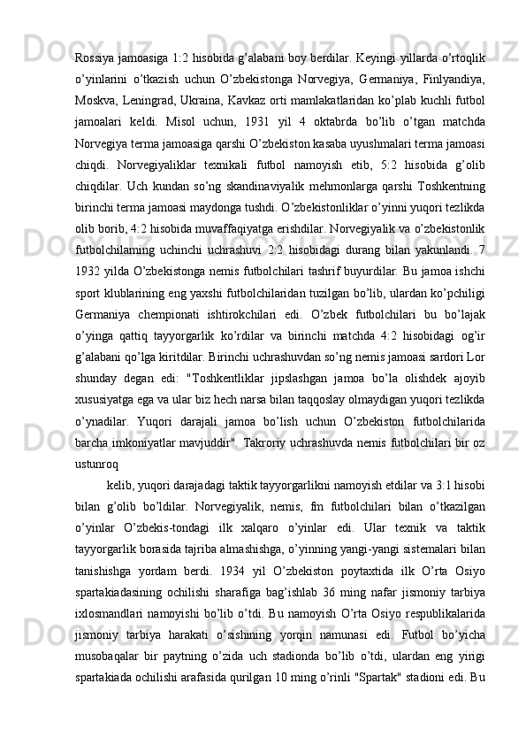 Rossiya jamoasiga 1:2 hisobida g’alabani boy berdilar. Keyingi yillarda o’rtoqlik
o’yinlarini   o’tkazish   uchun   O’zbekistonga   Norvegiya,   Germaniya,   Finlyandiya,
Moskva, Leningrad, Ukraina, Kavkaz orti  mamlakatlaridan ko’plab kuchli futbol
jamoalari   keldi.   Misol   uchun,   1931   yil   4   oktabrda   bo’lib   o’tgan   matchda
Norvegiya terma jamoasiga qarshi O’zbekiston kasaba uyushmalari terma jamoasi
chiqdi.   Norvegiyaliklar   texnikali   futbol   namoyish   etib,   5:2   hisobida   g’olib
chiqdilar.   Uch   kundan   so’ng   skandinaviyalik   mehmonlarga   qarshi   Toshkentning
birinchi terma jamoasi maydonga tushdi. O’zbekistonliklar o’yinni yuqori tezlikda
olib borib, 4:2 hisobida muvaffaqiyatga erishdilar. Norvegiyalik va o’zbekistonlik
futbolchilaming   uchinchi   uchrashuvi   2:2   hisobidagi   durang   bilan   yakunlandi.   7
1932 yilda O’zbekistonga nemis futbolchilari tashrif buyurdilar. Bu jamoa ishchi
sport klublarining eng yaxshi futbolchilaridan tuzilgan bo’lib, ulardan ko’pchiligi
Germaniya   chempionati   ishtirokchilari   edi.   O’zbek   futbolchilari   bu   bo’lajak
o’yinga   qattiq   tayyorgarlik   ko’rdilar   va   birinchi   matchda   4:2   hisobidagi   og’ir
g’alabani qo’lga kiritdilar. Birinchi uchrashuvdan so’ng nemis jamoasi sardori Lor
shunday   degan   edi:   "Toshkentliklar   jipslashgan   jamoa   bo’la   olishdek   ajoyib
xususiyatga ega va ular biz hech narsa bilan taqqoslay olmaydigan yuqori tezlikda
o’ynadilar.   Yuqori   darajali   jamoa   bo’lish   uchun   O’zbekiston   futbolchilarida
barcha imkoniyatlar mavjuddir". Takroriy uchrashuvda nemis futbolchilari bir oz
ustunroq
kelib, yuqori darajadagi taktik tayyorgarlikni namoyish etdilar va 3:1 hisobi
bilan   g’olib   bo’ldilar.   Norvegiyalik,   nemis,   fm   futbolchilari   bilan   o’tkazilgan
o’yinlar   O’zbekis-tondagi   ilk   xalqaro   o’yinlar   edi.   Ular   texnik   va   taktik
tayyorgarlik borasida tajriba almashishga, o’yinning yangi-yangi sistemalari bilan
tanishishga   yordam   berdi.   1934   yil   O’zbekiston   poytaxtida   ilk   O’rta   Osiyo
spartakiadasining   ochilishi   sharafiga   bag’ishlab   36   ming   nafar   jismoniy   tarbiya
ixlosmandlari   namoyishi   bo’lib   o’tdi.   Bu   namoyish   O’rta   Osiyo   respublikalarida
jismoniy   tarbiya   harakati   o’sishining   yorqin   namunasi   edi.   Futbol   bo’yicha
musobaqalar   bir   paytning   o’zida   uch   stadionda   bo’lib   o’tdi,   ulardan   eng   yirigi
spartakiada ochilishi arafasida qurilgan 10 ming o’rinli "Spartak" stadioni edi. Bu 