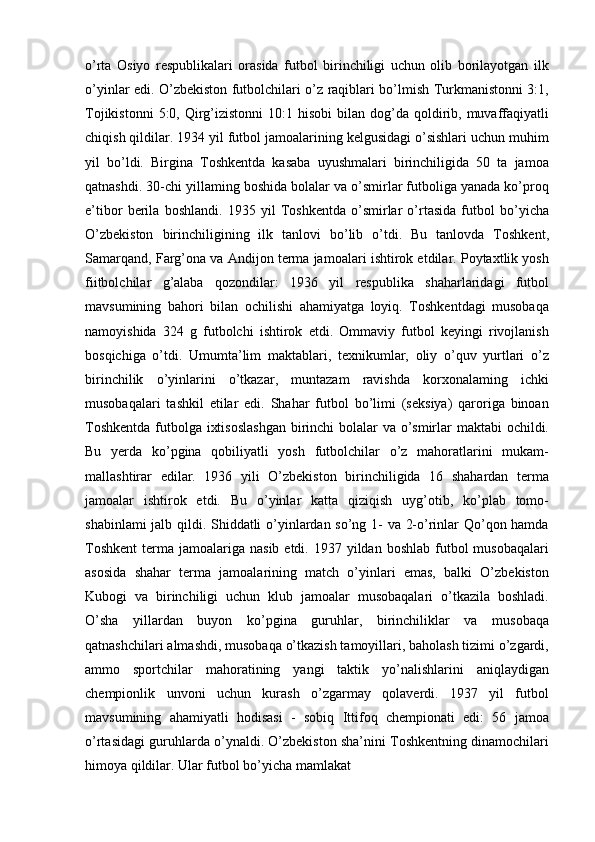 o’rta   Osiyo   respublikalari   orasida   futbol   birinchiligi   uchun   olib   borilayotgan   ilk
o’yinlar edi. O’zbekiston futbolchilari o’z raqiblari bo’lmish Turkmanistonni 3:1,
Tojikistonni   5:0, Qirg’izistonni  10:1  hisobi   bilan  dog’da qoldirib, muvaffaqiyatli
chiqish qildilar. 1934 yil futbol jamoalarining kelgusidagi o’sishlari uchun muhim
yil   bo’ldi.   Birgina   Toshkentda   kasaba   uyushmalari   birinchiligida   50   ta   jamoa
qatnashdi. 30-chi yillaming boshida bolalar va o’smirlar futboliga yanada ko’proq
e’tibor   berila   boshlandi.   1935   yil   Toshkentda   o’smirlar   o’rtasida   futbol   bo’yicha
O’zbekiston   birinchiligining   ilk   tanlovi   bo’lib   o’tdi.   Bu   tanlovda   Toshkent,
Samarqand, Farg’ona va Andijon terma jamoalari ishtirok etdilar. Poytaxtlik yosh
fiitbolchilar   g’alaba   qozondilar:   1936   yil   respublika   shaharlaridagi   futbol
mavsumining   bahori   bilan   ochilishi   ahamiyatga   loyiq.   Toshkentdagi   musobaqa
namoyishida   324   g   futbolchi   ishtirok   etdi.   Ommaviy   futbol   keyingi   rivojlanish
bosqichiga   o’tdi.   Umumta’lim   maktablari,   texnikumlar,   oliy   o’quv   yurtlari   o’z
birinchilik   o’yinlarini   o’tkazar,   muntazam   ravishda   korxonalaming   ichki
musobaqalari   tashkil   etilar   edi.   Shahar   futbol   bo’limi   (seksiya)   qaroriga   binoan
Toshkentda  futbolga ixtisoslashgan  birinchi bolalar  va o’smirlar maktabi ochildi.
Bu   yerda   ko’pgina   qobiliyatli   yosh   futbolchilar   o’z   mahoratlarini   mukam-
mallashtirar   edilar.   1936   yili   O’zbekiston   birinchiligida   16   shahardan   terma
jamoalar   ishtirok   etdi.   Bu   o’yinlar   katta   qiziqish   uyg’otib,   ko’plab   tomo-
shabinlami jalb qildi. Shiddatli o’yinlardan so’ng 1- va 2-o’rinlar Qo’qon hamda
Toshkent  terma  jamoalariga  nasib  etdi.  1937 yildan  boshlab  futbol   musobaqalari
asosida   shahar   terma   jamoalarining   match   o’yinlari   emas,   balki   O’zbekiston
Kubogi   va   birinchiligi   uchun   klub   jamoalar   musobaqalari   o’tkazila   boshladi.
O’sha   yillardan   buyon   ko’pgina   guruhlar,   birinchiliklar   va   musobaqa
qatnashchilari almashdi, musobaqa o’tkazish tamoyillari, baholash tizimi o’zgardi,
ammo   sportchilar   mahoratining   yangi   taktik   yo’nalishlarini   aniqlaydigan
chempionlik   unvoni   uchun   kurash   o’zgarmay   qolaverdi.   1937   yil   futbol
mavsumining   ahamiyatli   hodisasi   -   sobiq   Ittifoq   chempionati   edi:   56   jamoa
o’rtasidagi guruhlarda o’ynaldi. O’zbekiston sha’nini Toshkentning dinamochilari
himoya qildilar. Ular futbol bo’yicha mamlakat 