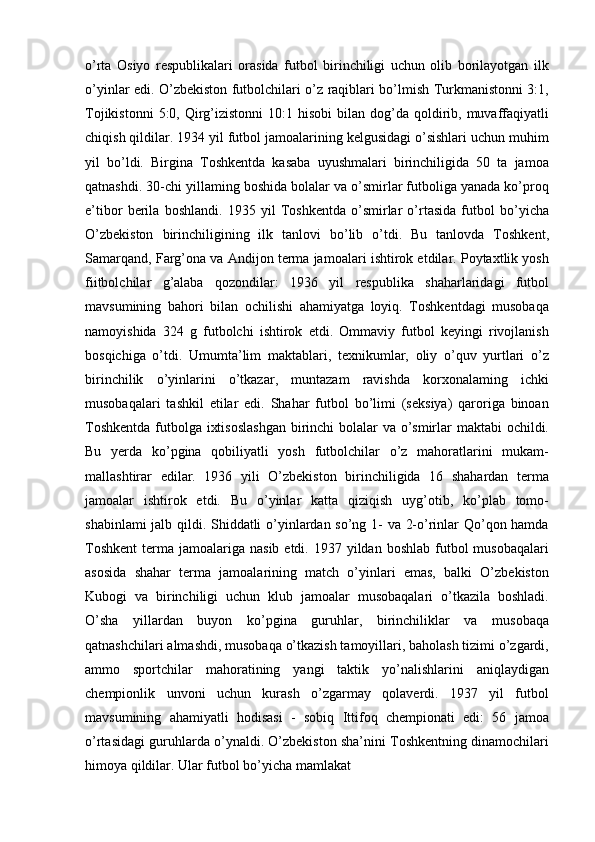 o’rta   Osiyo   respublikalari   orasida   futbol   birinchiligi   uchun   olib   borilayotgan   ilk
o’yinlar edi. O’zbekiston futbolchilari o’z raqiblari bo’lmish Turkmanistonni 3:1,
Tojikistonni   5:0, Qirg’izistonni  10:1  hisobi   bilan  dog’da qoldirib, muvaffaqiyatli
chiqish qildilar. 1934 yil futbol jamoalarining kelgusidagi o’sishlari uchun muhim
yil   bo’ldi.   Birgina   Toshkentda   kasaba   uyushmalari   birinchiligida   50   ta   jamoa
qatnashdi. 30-chi yillaming boshida bolalar va o’smirlar futboliga yanada ko’proq
e’tibor   berila   boshlandi.   1935   yil   Toshkentda   o’smirlar   o’rtasida   futbol   bo’yicha
O’zbekiston   birinchiligining   ilk   tanlovi   bo’lib   o’tdi.   Bu   tanlovda   Toshkent,
Samarqand, Farg’ona va Andijon terma jamoalari ishtirok etdilar. Poytaxtlik yosh
fiitbolchilar   g’alaba   qozondilar:   1936   yil   respublika   shaharlaridagi   futbol
mavsumining   bahori   bilan   ochilishi   ahamiyatga   loyiq.   Toshkentdagi   musobaqa
namoyishida   324   g   futbolchi   ishtirok   etdi.   Ommaviy   futbol   keyingi   rivojlanish
bosqichiga   o’tdi.   Umumta’lim   maktablari,   texnikumlar,   oliy   o’quv   yurtlari   o’z
birinchilik   o’yinlarini   o’tkazar,   muntazam   ravishda   korxonalaming   ichki
musobaqalari   tashkil   etilar   edi.   Shahar   futbol   bo’limi   (seksiya)   qaroriga   binoan
Toshkentda  futbolga ixtisoslashgan  birinchi bolalar  va o’smirlar maktabi ochildi.
Bu   yerda   ko’pgina   qobiliyatli   yosh   futbolchilar   o’z   mahoratlarini   mukam-
mallashtirar   edilar.   1936   yili   O’zbekiston   birinchiligida   16   shahardan   terma
jamoalar   ishtirok   etdi.   Bu   o’yinlar   katta   qiziqish   uyg’otib,   ko’plab   tomo-
shabinlami jalb qildi. Shiddatli o’yinlardan so’ng 1- va 2-o’rinlar Qo’qon hamda
Toshkent  terma  jamoalariga  nasib  etdi.  1937 yildan  boshlab  futbol   musobaqalari
asosida   shahar   terma   jamoalarining   match   o’yinlari   emas,   balki   O’zbekiston
Kubogi   va   birinchiligi   uchun   klub   jamoalar   musobaqalari   o’tkazila   boshladi.
O’sha   yillardan   buyon   ko’pgina   guruhlar,   birinchiliklar   va   musobaqa
qatnashchilari almashdi, musobaqa o’tkazish tamoyillari, baholash tizimi o’zgardi,
ammo   sportchilar   mahoratining   yangi   taktik   yo’nalishlarini   aniqlaydigan
chempionlik   unvoni   uchun   kurash   o’zgarmay   qolaverdi.   1937   yil   futbol
mavsumining   ahamiyatli   hodisasi   -   sobiq   Ittifoq   chempionati   edi:   56   jamoa
o’rtasidagi guruhlarda o’ynaldi. O’zbekiston sha’nini Toshkentning dinamochilari
himoya qildilar. Ular futbol bo’yicha mamlakat